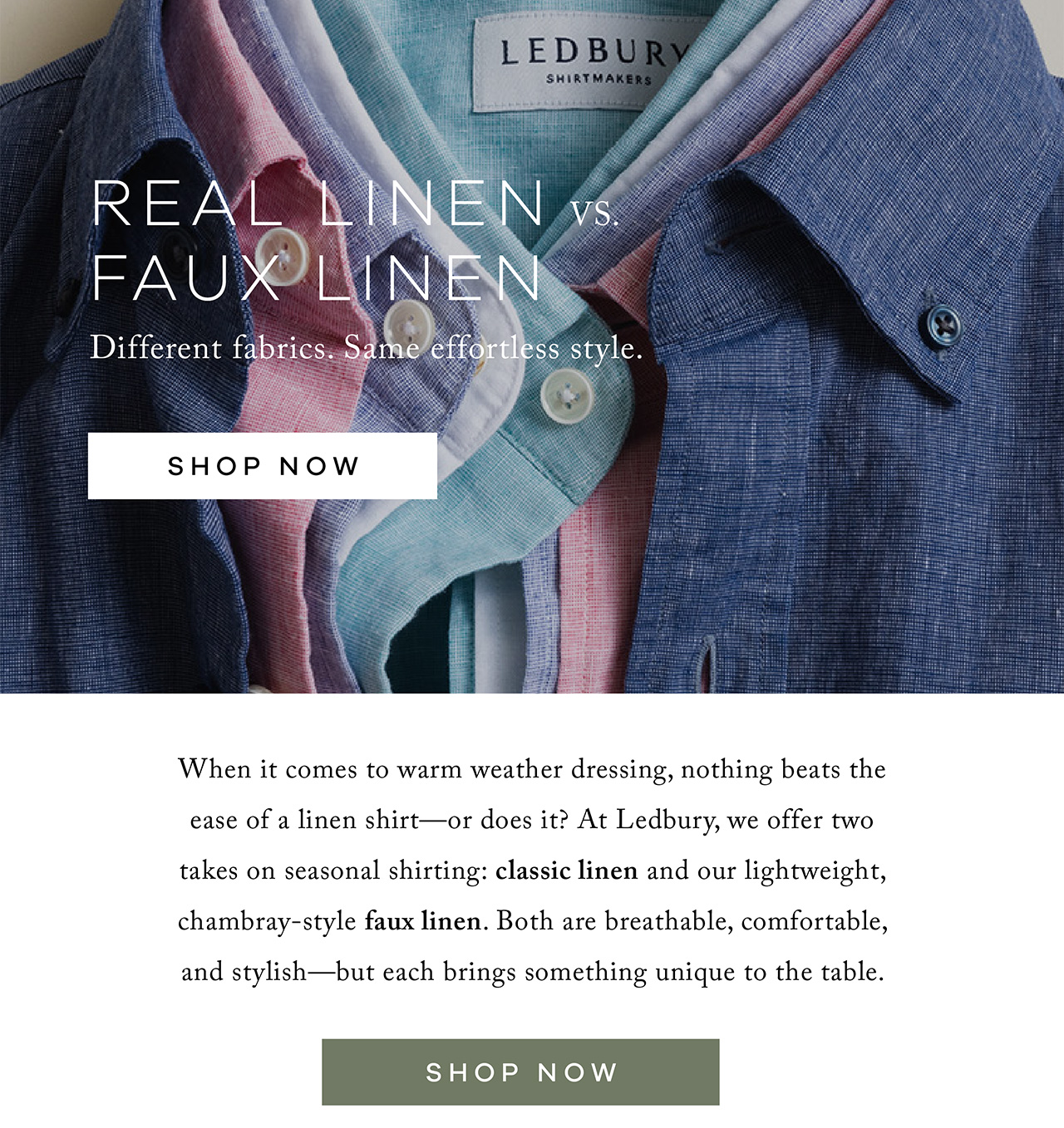 Real Linen vs. Cotton-Linen vs. Faux Linen Different fabrics. Same effortless style. SHOP NOW. When it comes to warm-weather dressing, nothing beats the ease of a linen shirt—or does it? At Ledbury, we offer three takes on seasonal shirting: 100% linen, cotton-linen blends, and our lightweight, chambray-style faux linen. All are breathable, comfortable, and stylish—but each brings something unique to the table. SHOP NOW.