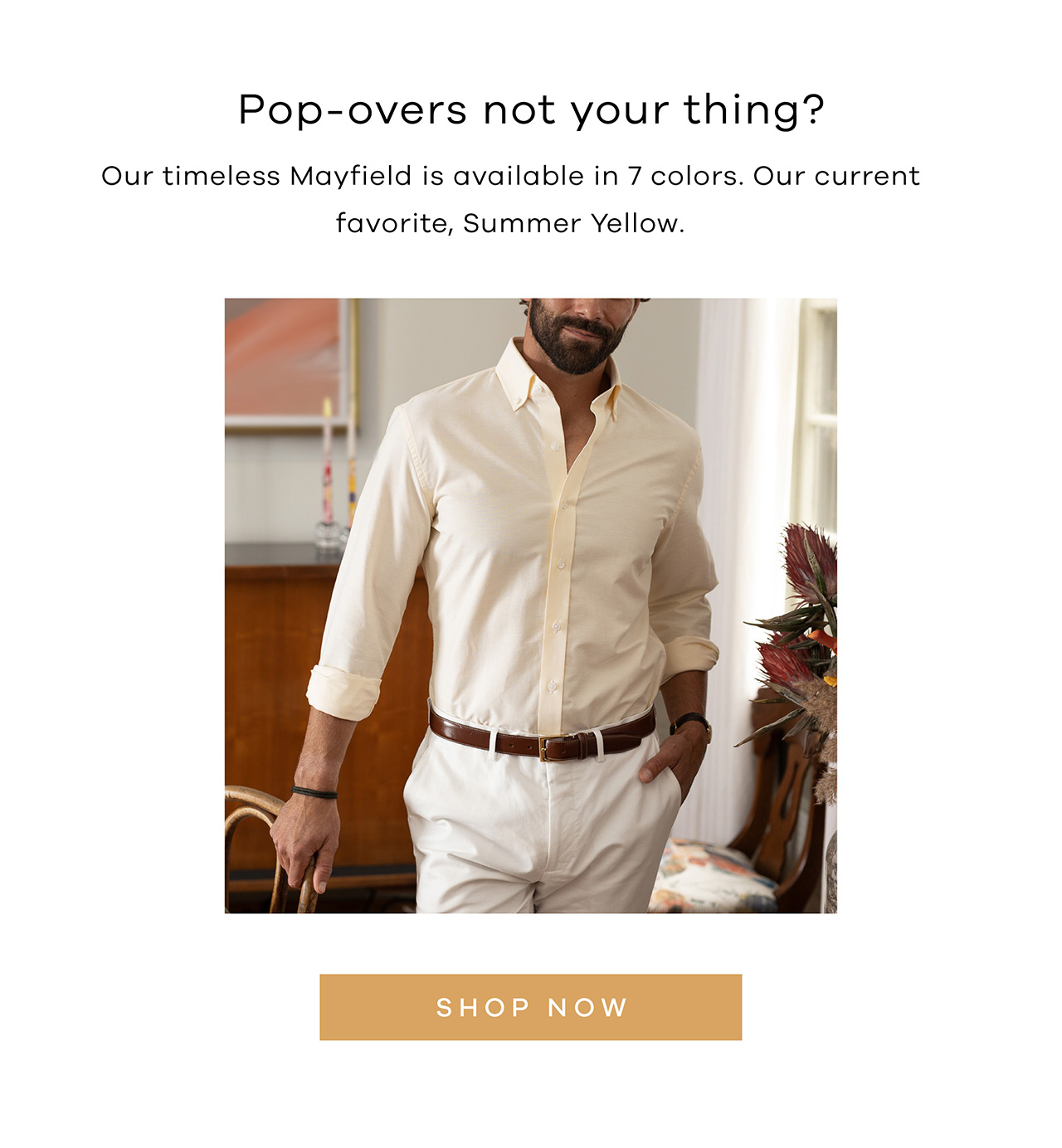 Popovers not your thing? Our timeless Mayfield is available in 7 colors. Our current favorite, Summer Yellow. SHOP NOW.