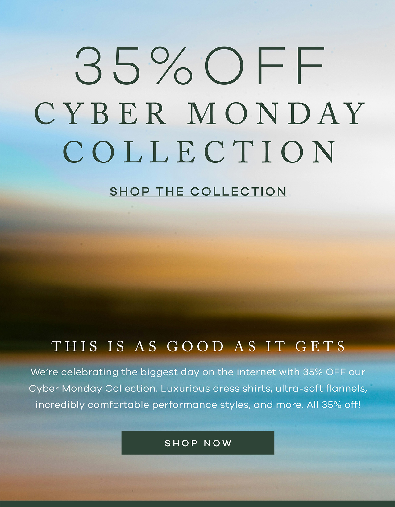 35% OFF CYBER MONDAY COLLECTION SHOP THE COLLECTION. This is as good as it gets. We're celebrating the biggest day on the internet with 35% OFF our Cyber Monday Collection. Luxurious dress shirts, ultra-soft flannels, incredibly comfortable performance styles, and more. All 35% off!Shop Now
