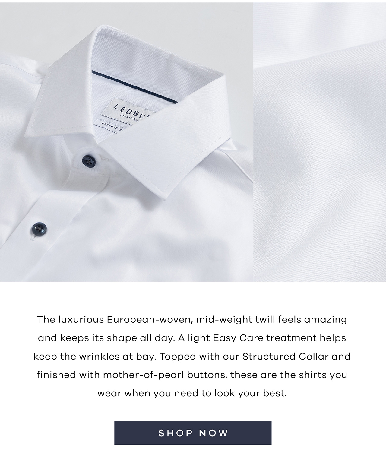 The luxurious European-woven, mid-weight twill feels amazing and keeps its shape all day. A light Easy Care treatment helps keep the wrinkles at bay. Topped with our Structured Collar and finished with mother-of-pearl buttons, these are the shirts you wear when you need to look your best.