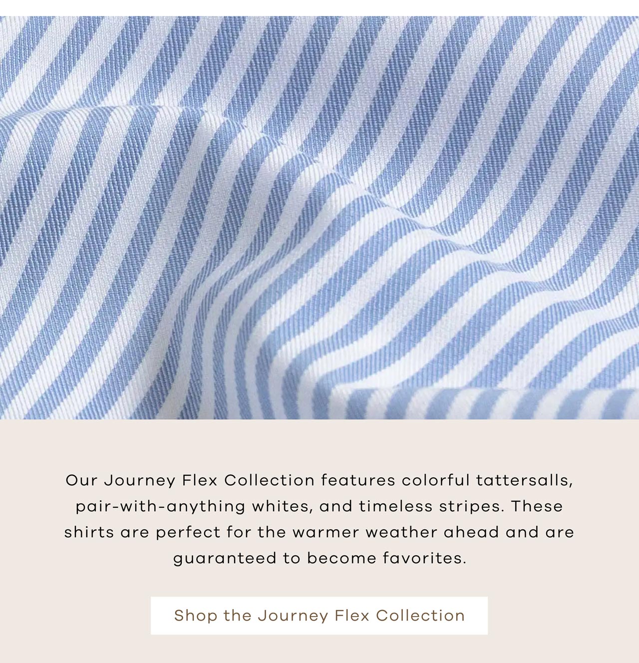 Our Journey Flex Collection features colorful tattersalls, pair-with-anything whites, and timeless stripes. These shirts are perfect for the warmer weather ahead and are guaranteed to become favorites. Shop the Journey Flex Collection