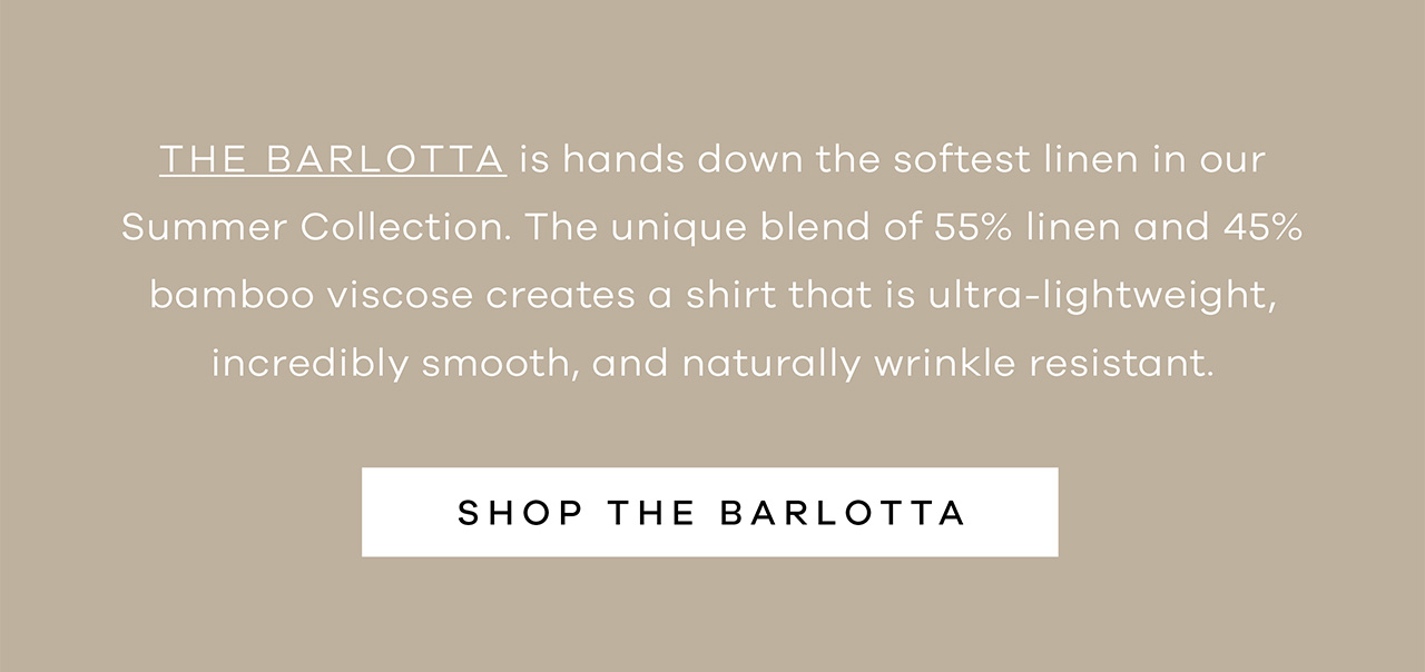 The Barlotta is hands down the softest linen in our Summer Collection. The unique blend of 55% linene and 45% bamboo viscose creates a shirt that is ultra-lightweight, incredibly smooth, and naturally wrinkle resistant. SHOP THE BARLOTTA.