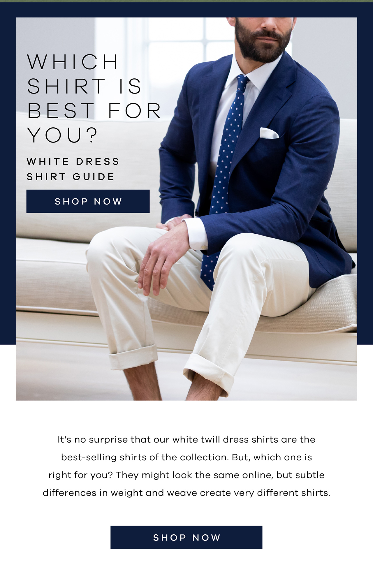 White Dress Shirt Guide Which shirt is best for you? SHOP NOW. It's no surprise that our white twill dress shirts are the best-selling shirts of the collection. But, which one is right for you? They might look the same online, but subtle differences in weight and weave create very different shirts. SHOP NOW.