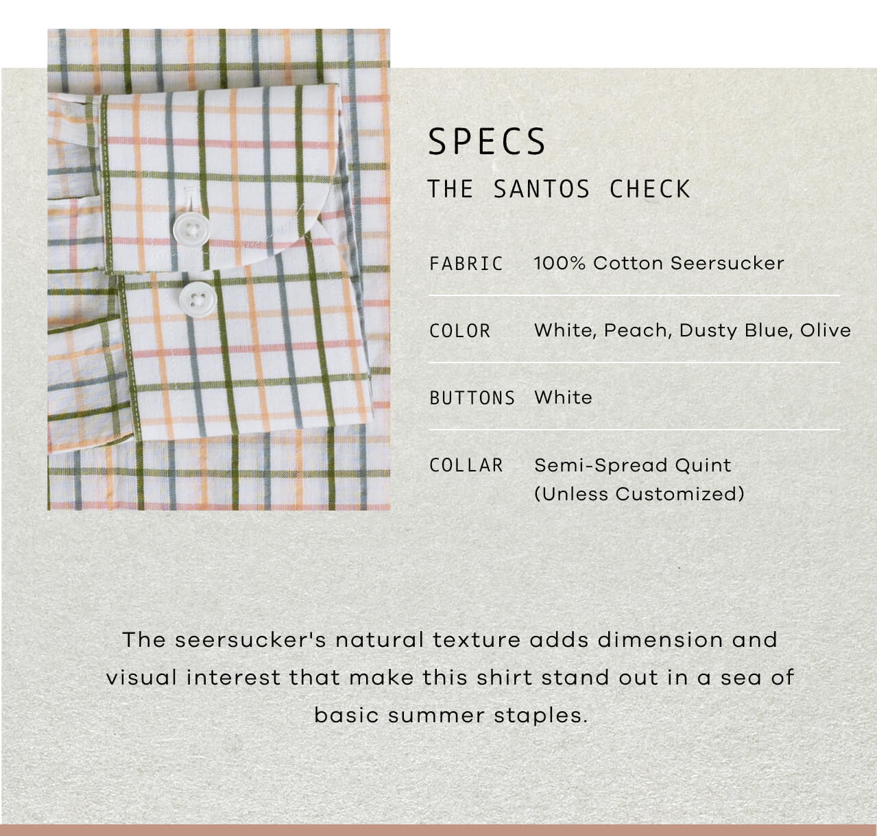 SPECS : THE SANTOS CHECK | Fabric: 100% Cotton Seersucker | Color: White, Peach, Dusty Blue, Olive | Buttons: White | Collar: Semi-Spread Quint (Unless Customized) | The Seersucker's Natural Texture Adds Dimension and Visual Interest That Make This Shirt Stand Out in a Sea of Basic Summer Staples.