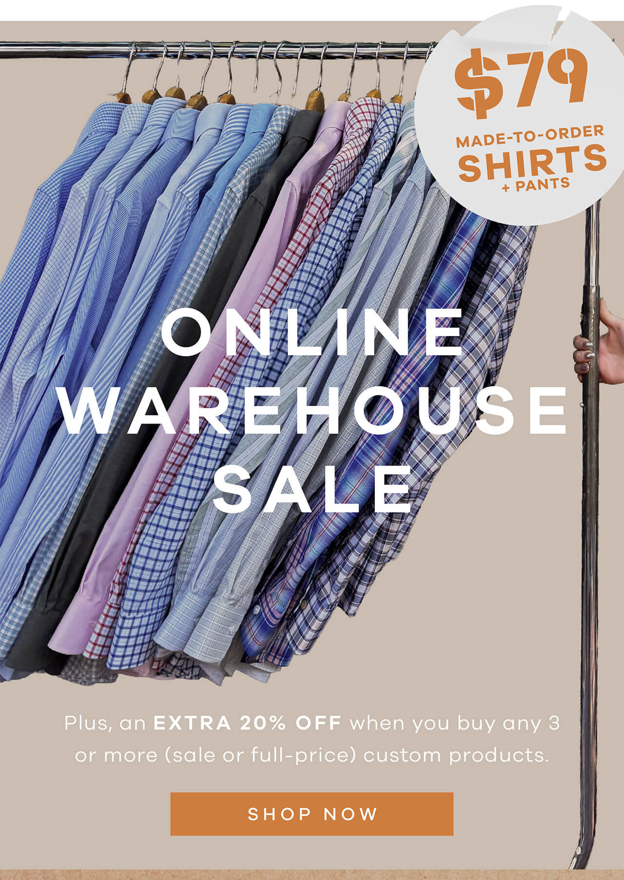 $79 Made-to-Order Shirts and Pants. ONLINE WAREHOUSE SALE. Plus an extra 20% Off, when you buy any 3 or more (sale or full-priced) custom products. SHOP NOW