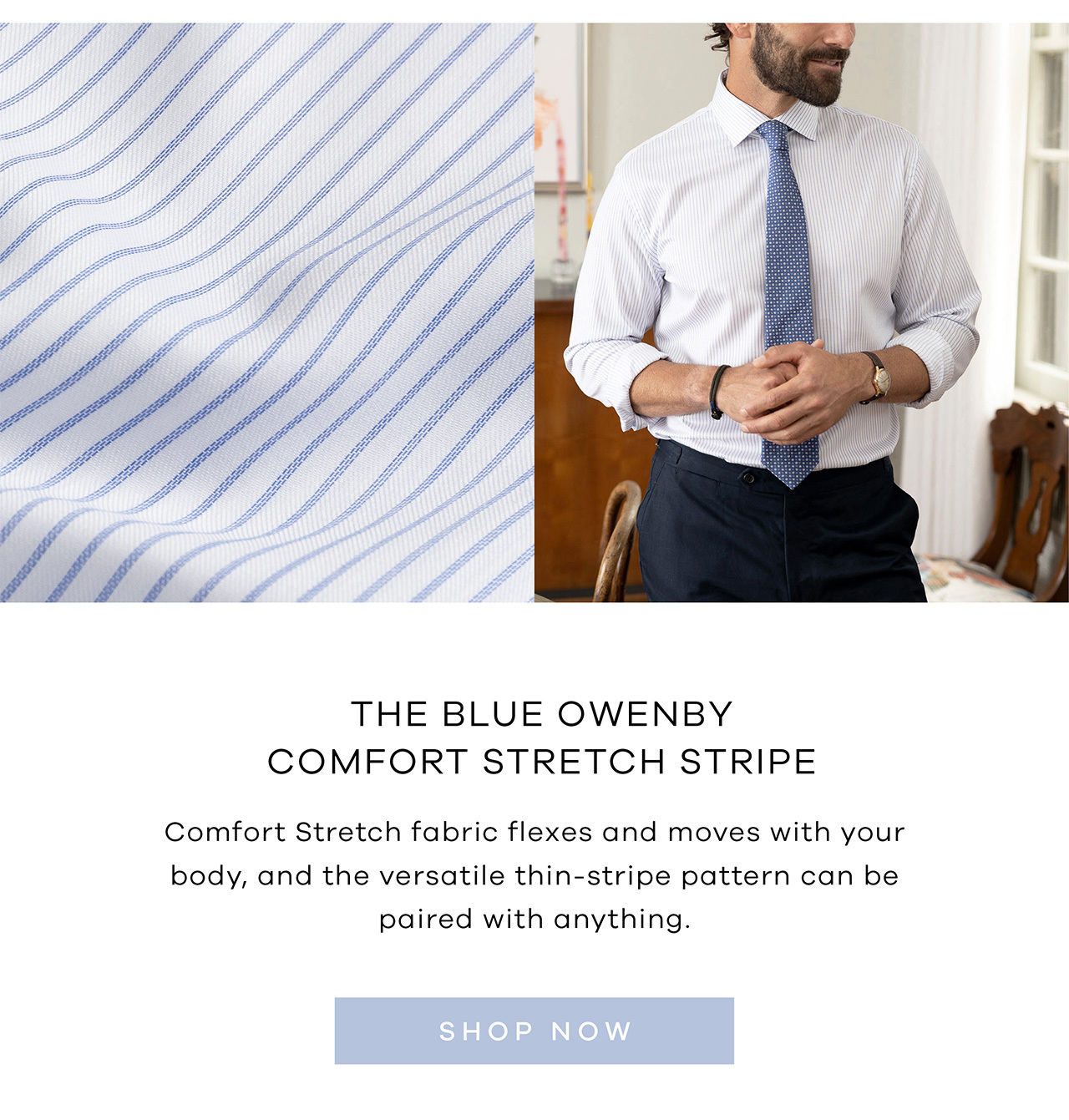 THE BLUE OWENBY COMFORT STRETCH STRIPE. Comfort Stretch fabric flexes and moves with your body, and the versatile thin-stripe pattern can be paired with anything. SHOP NOW.