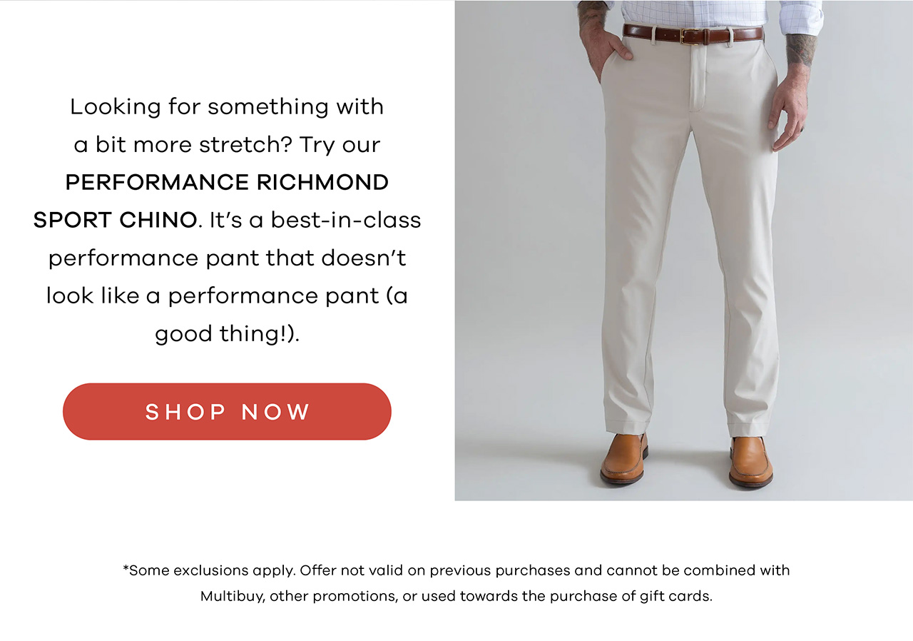 Looking for something with a bit more stretch? Try our Richmond Performance Pant. It's a best-in-class performance pant that doesn't look like a performance pant (a good thing!). Shop Now. * Some exclusions apply. Offer not valid on previous purchases and cannot be combined with multibuy, other promotions, or used towards the purchase of gift cards.