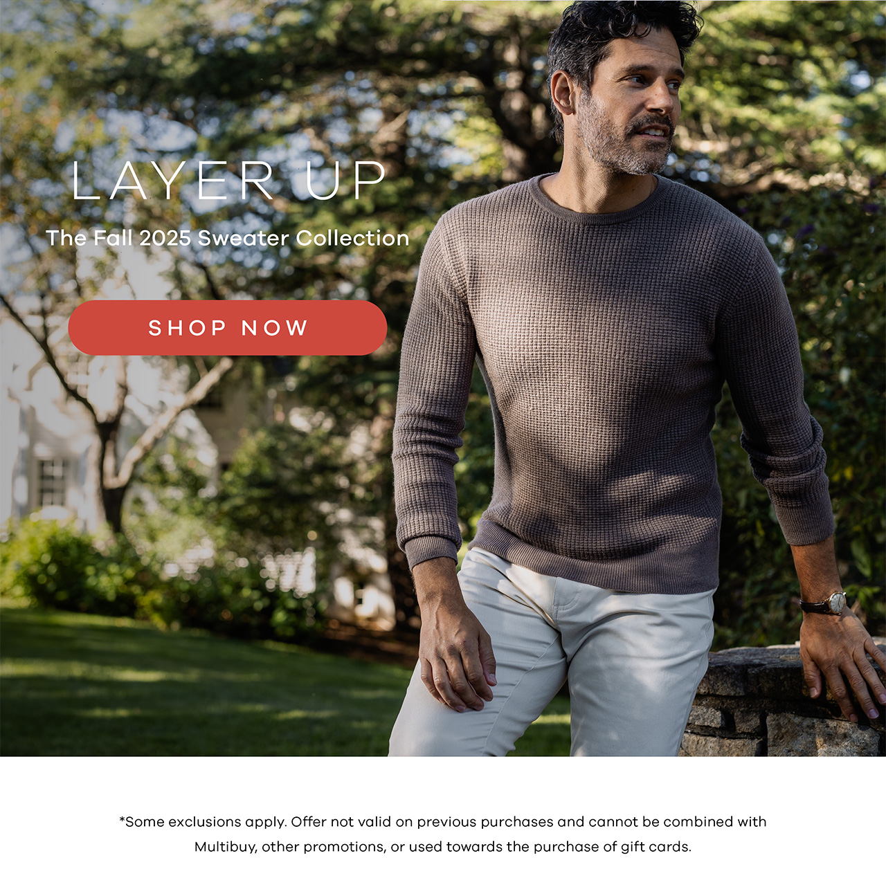 Layer Up The Fall 2025 Sweater Collection Shop Now. *Some exclusions apply. Offer not valid on previous purchases and cannot be combined with Multibuy, other promotions, or used towards the purchase of gift cards.