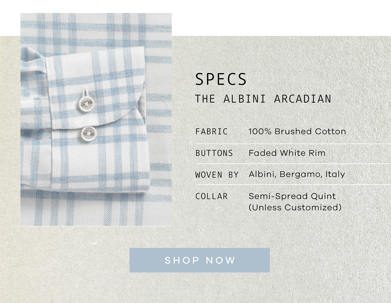 SPECS: The Albini Arcadian. FABRIC: 100% Brushed Cotton. BUTTONS: Faded White Rim. WOVEN BY: Albini, Bergamo, Italy. COLLAR: Semi-spread Quint. SHOP NOW.