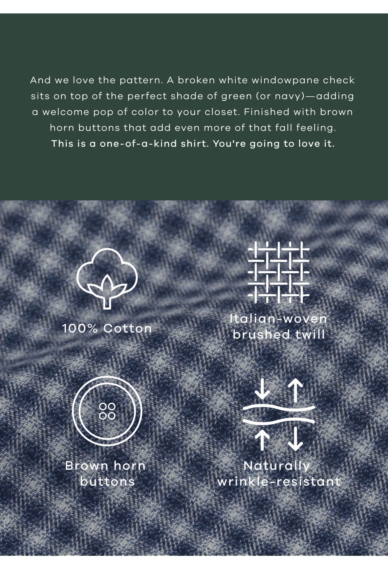 And We Love the Pattern. A Broken White Windowpane Check Sits on Top of the Perfect Shade of Green (or Navy) - Adding a Welcome Pop of Color to Your Closet. Finished with Brown Horn Buttons That Add Even More of That Fall Feeling. This is a One-of-a-Kind Shirt. You're Going to Love It. 100% Cotton | Italian-Woven Brushed Twill | Brown Horn Buttons | Naturally Wrinkle- Resistant | 