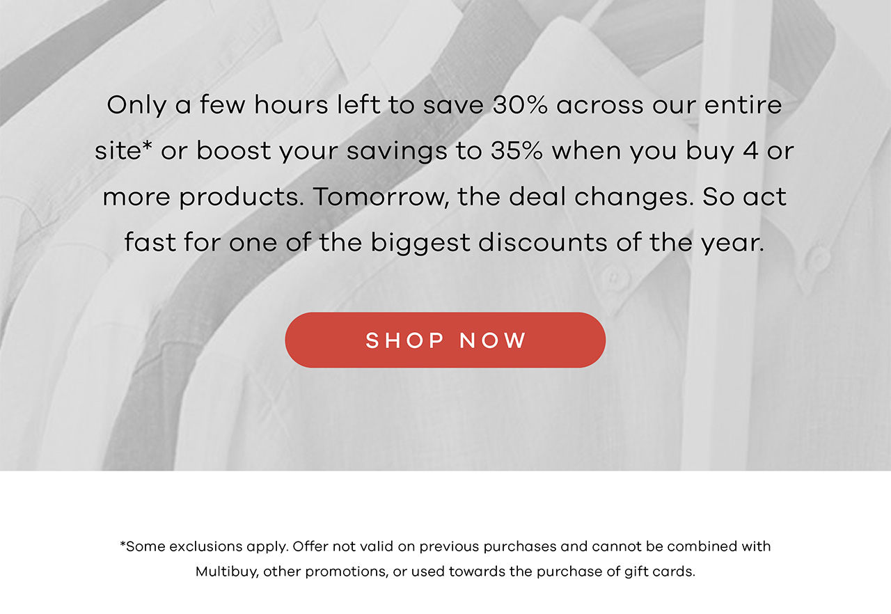 Only a few hours left to save 30% across our entire site* or boost your savings to 35% when you buy 4 or more products (mix and match shirts, sweaters, pants, and more). Tomorrow, the deal changes. So act fast for one of the biggest discounts of the year. SHOP NOW
