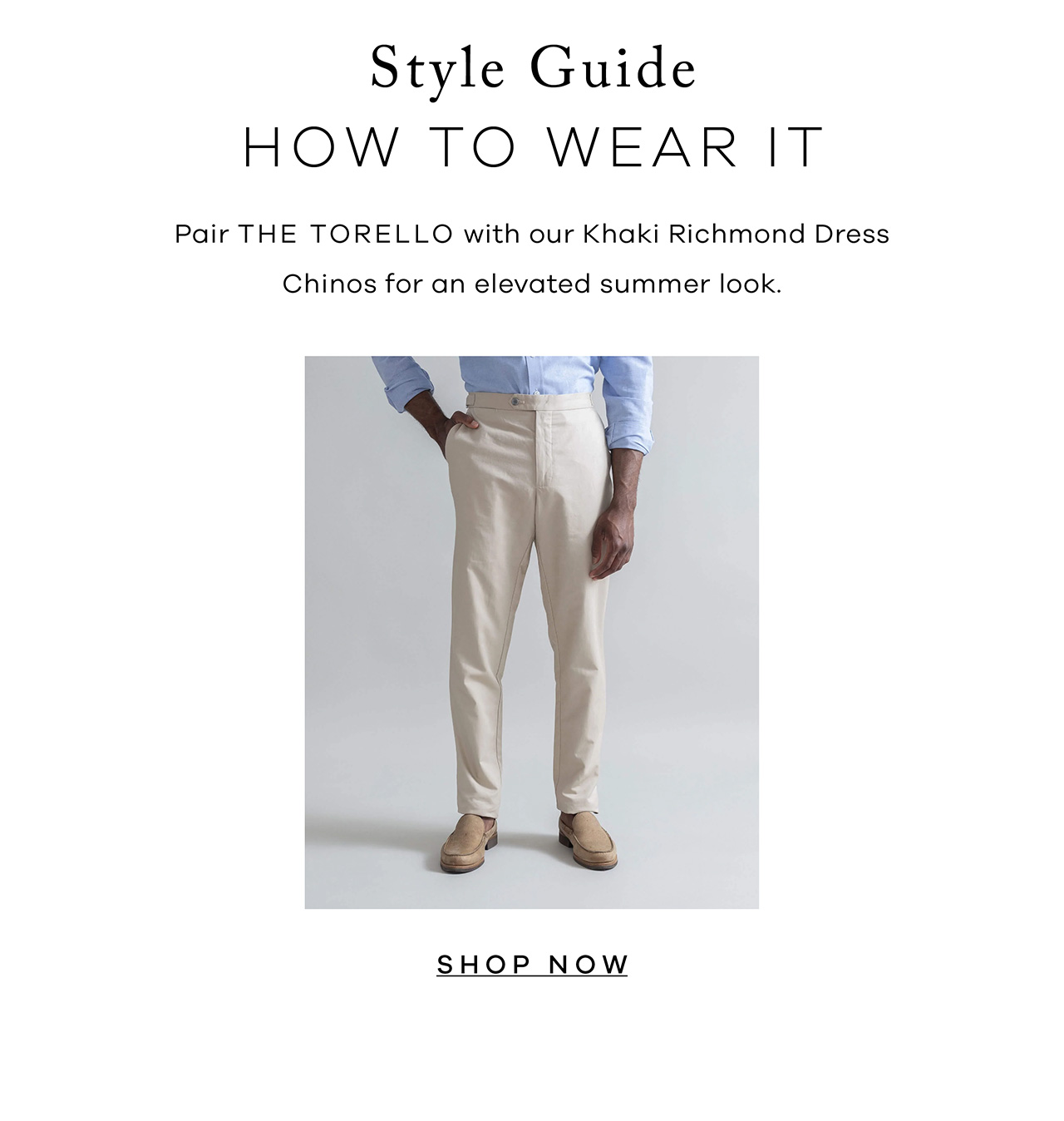 Style Guide. HOW TO WEAR IT. Pair the Torello with our Khaki Richmond Dress Chinos for an elevated summer look. SHOP NOW