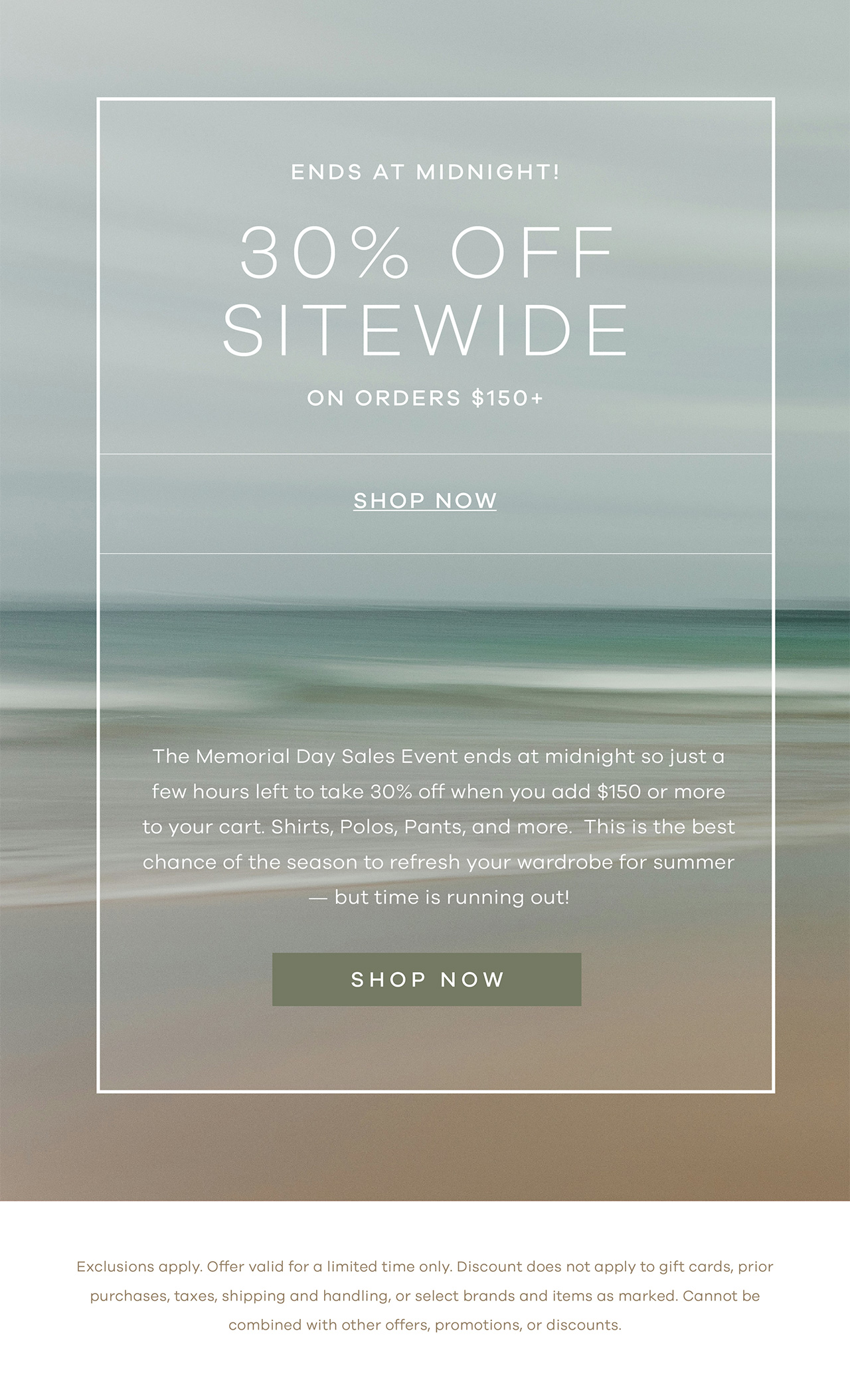 Ends at Midnight! Memorial Day Sale 30% Off Sitewide On orders $150+ SHOP NOW The Memorial Day Sales Event ends at midnight so just a few hours left to take 30% off when you add $150 or more to your cart. Shirts, Polos, Pants, and more. This is the best chance of the season to refresh your wardrobe for summer — but time is running out! SHOP NOW. *Exclusions apply. Offer valid for a limited time only. Discount does not apply to gift cards, prior purchases, taxes, shipping and handling, or select brands and items as marked. Cannot be combined with other offers, promotions, or discounts.