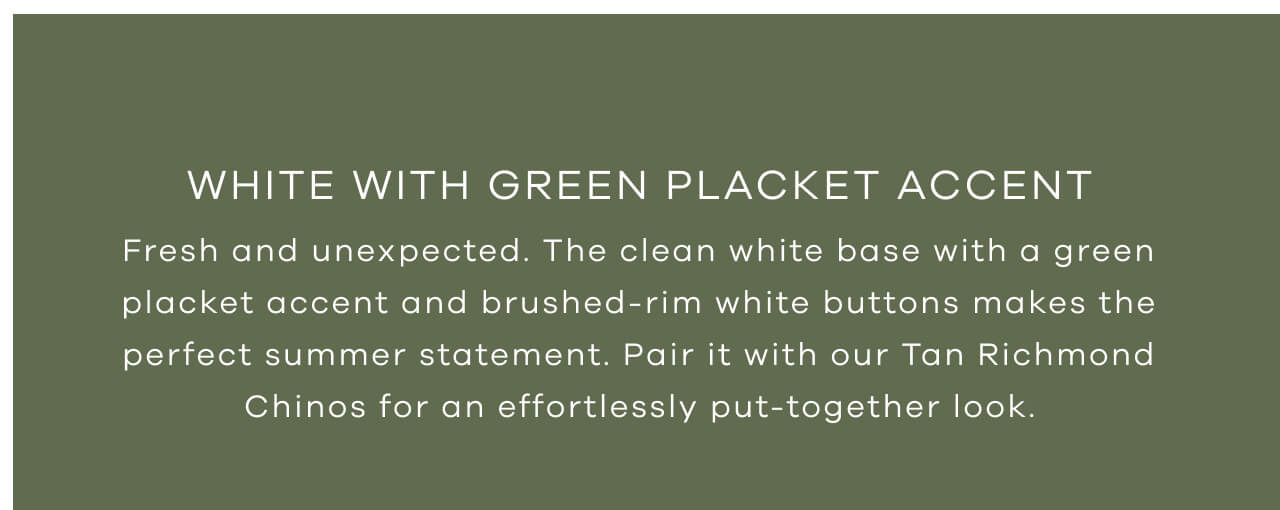 White With Green Placket Accent | Fresh And Unexpected. The Clean White Base With A Green Placket Accent And Brushed-Rim White Buttons Makes The Perfect Summer Statement. Pair It With Our Tan Richmond Chinos For An Effortlessly Put-Together Look.