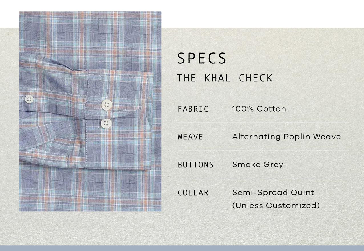 SPECS: The Khal Check. FABRIC: 100% Cotton. WEAVE: Alternating Poplin Weave. BUTTONS: Smoke Grey. COLLAR: Semi-spread Quint