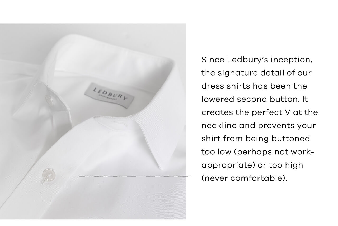 Since Ledbury's Inception, the Signature Detail of Our Dress Shirts Has Been the Lowered Second Button. It Creates the Perfect V at the Neckline and Prevents Your Shirt From Being Buttoned Too Low (Perhaps Not Too Work-Appropriate) or Too High (Never Comfortable).
