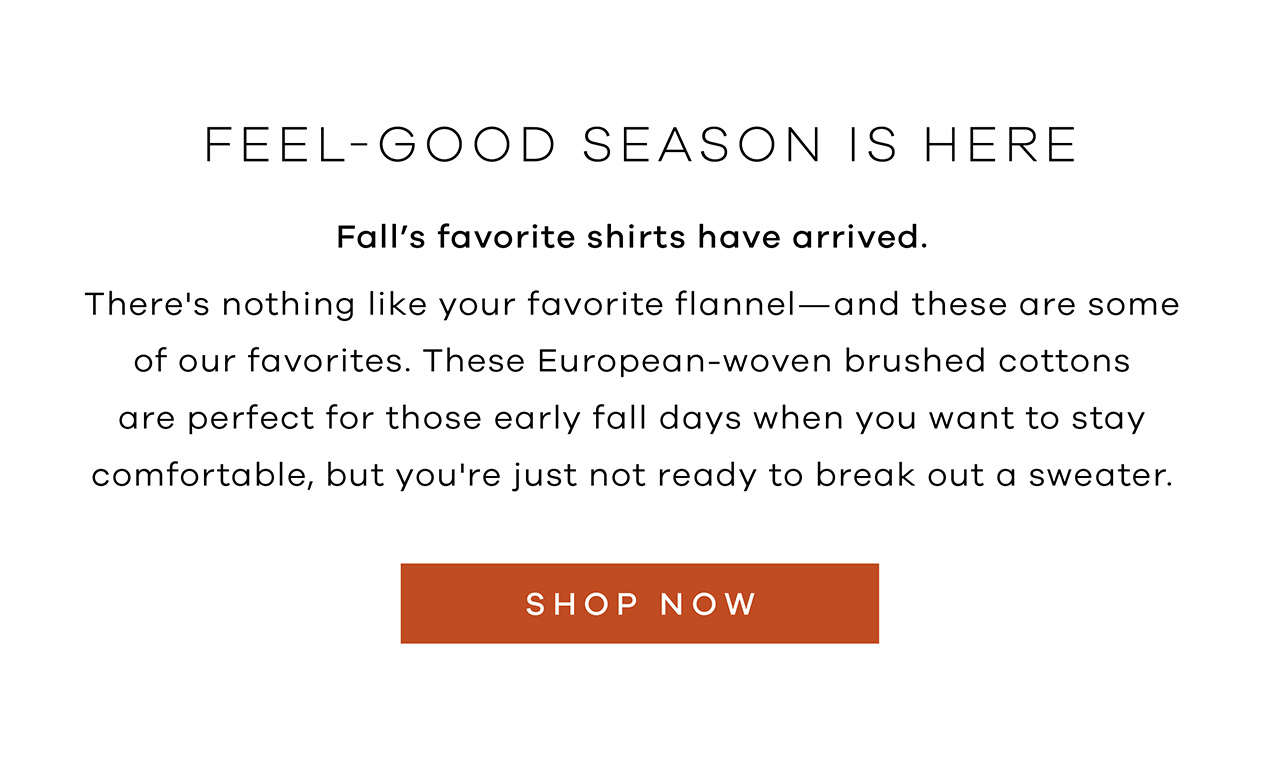 Feel-Good Season Is Here. Fall's Favorite Shirts Have Arrived. There's nothing like your favorite flannel – and these are some of our favorites.These European-woven brushed cottons are perfect for those early fall days when you want to stay comfortable, but you're just not ready to break out a sweater. Shop Now.