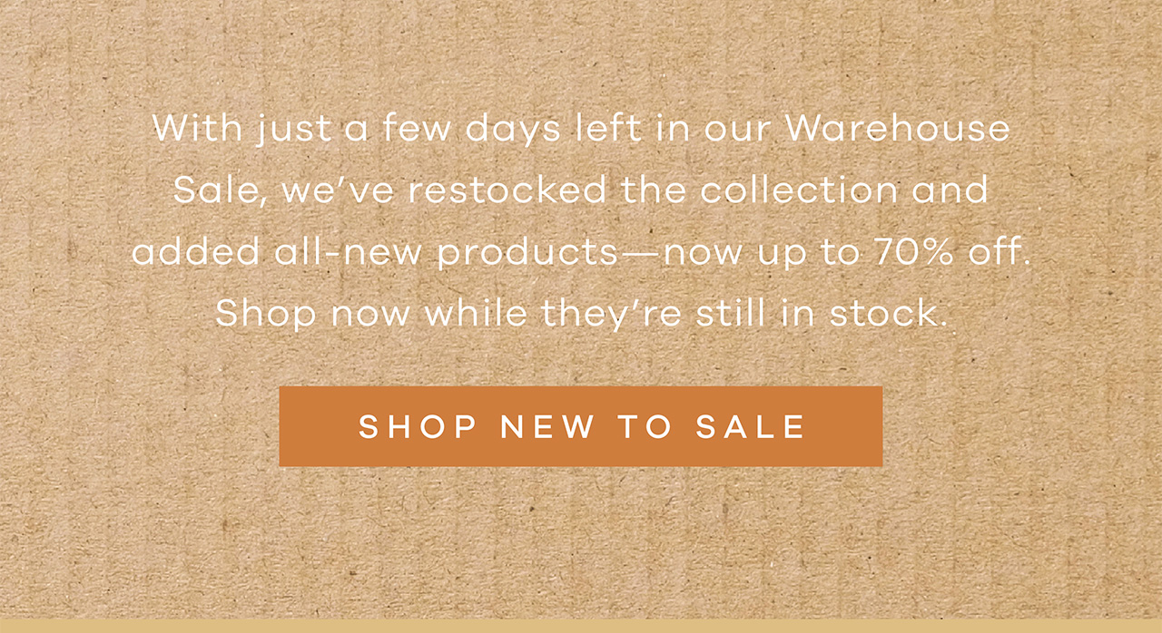 With just a few days left in our Warehouse Sale, we've restocked the collection and added all-new products—now up to 70% off. Shop now while they're still in stock. SHOP NEW TO SALE.