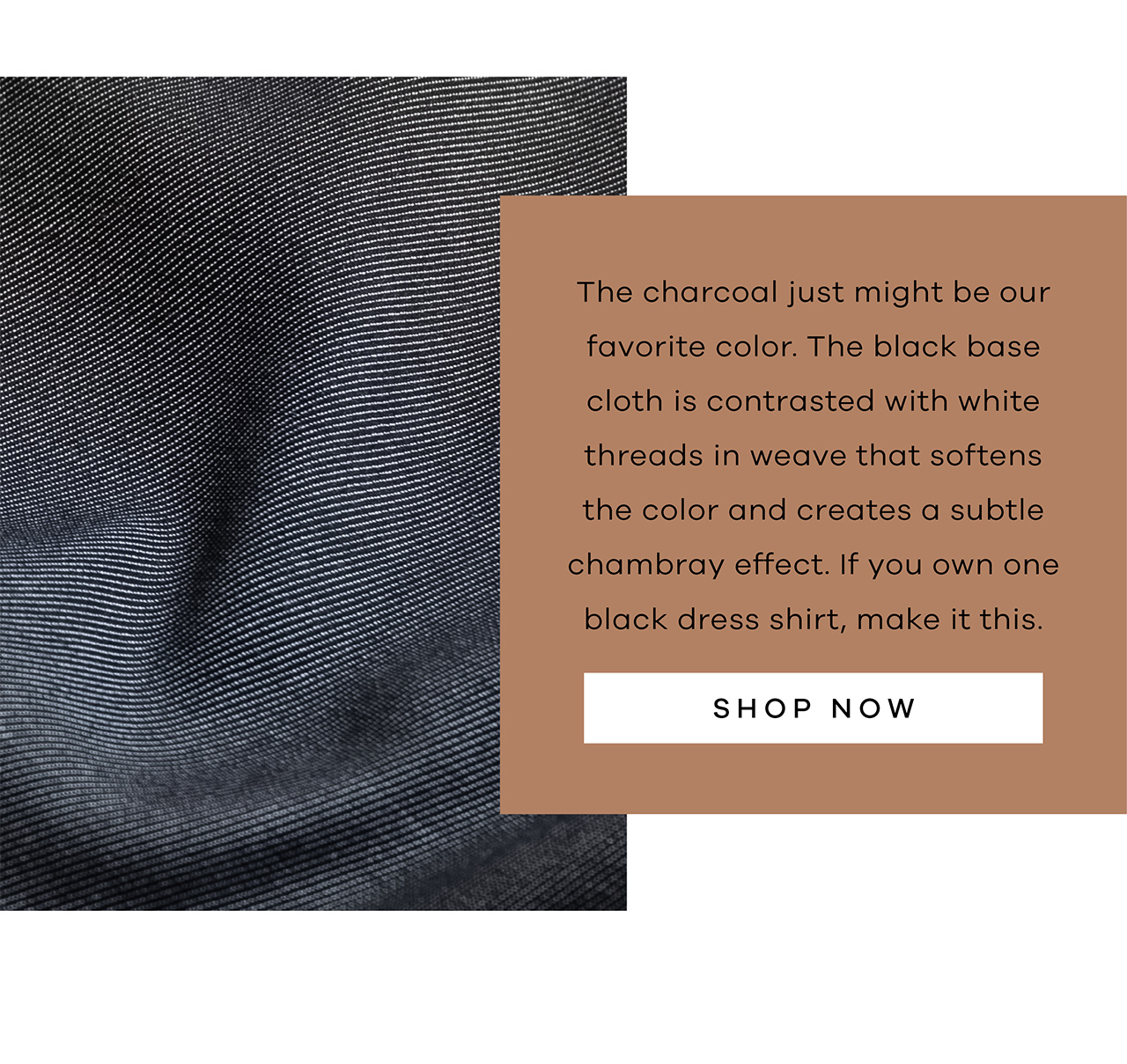 The charcoal just might be our favorite color. The black base cloth is contrasted with white threads in weave that softens the color and creates a subtle chambray effect. If you own one black dress shirt, make it this. Shop Now.