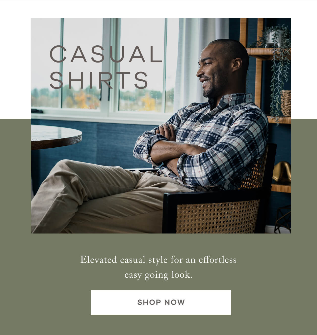 CASUAL SHIRTS. Elevated casual style for an effortless easy going look. SHOP NOW.
