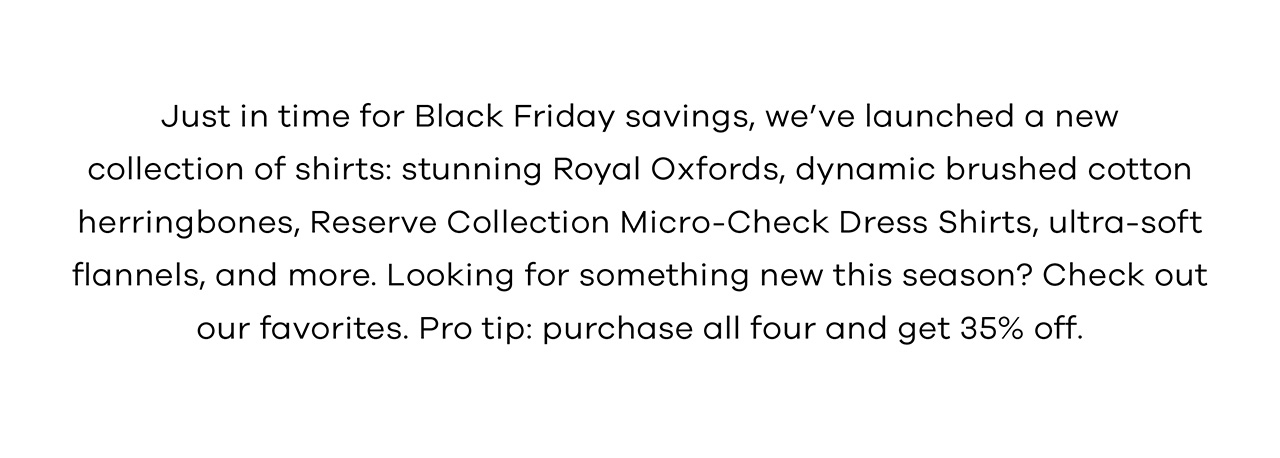 Just in time for Black Friday savings, we've launched a new collection of shirts: stunning Royal Oxfords, dynamic brushed cotton herringbones, Reserve Collection Micro-Check Dress Shirts, ultra-soft flannels, and more. Looking for something new this season? Check out our favorites. Pro tip: purchase all four and get 35% off. Shop Now