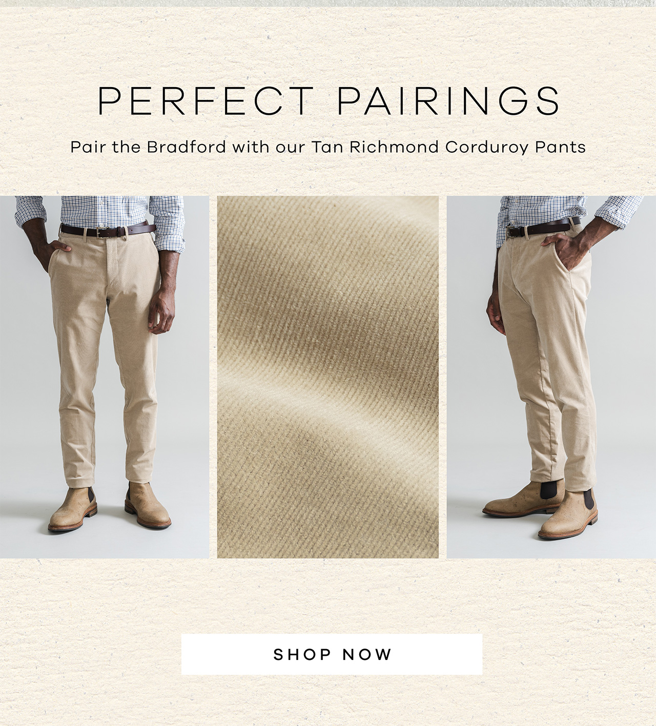 PERFECT PAIRINGS. Pair the Bradford with our Tan Richmond Corduroy Pants. SHOP NOW.