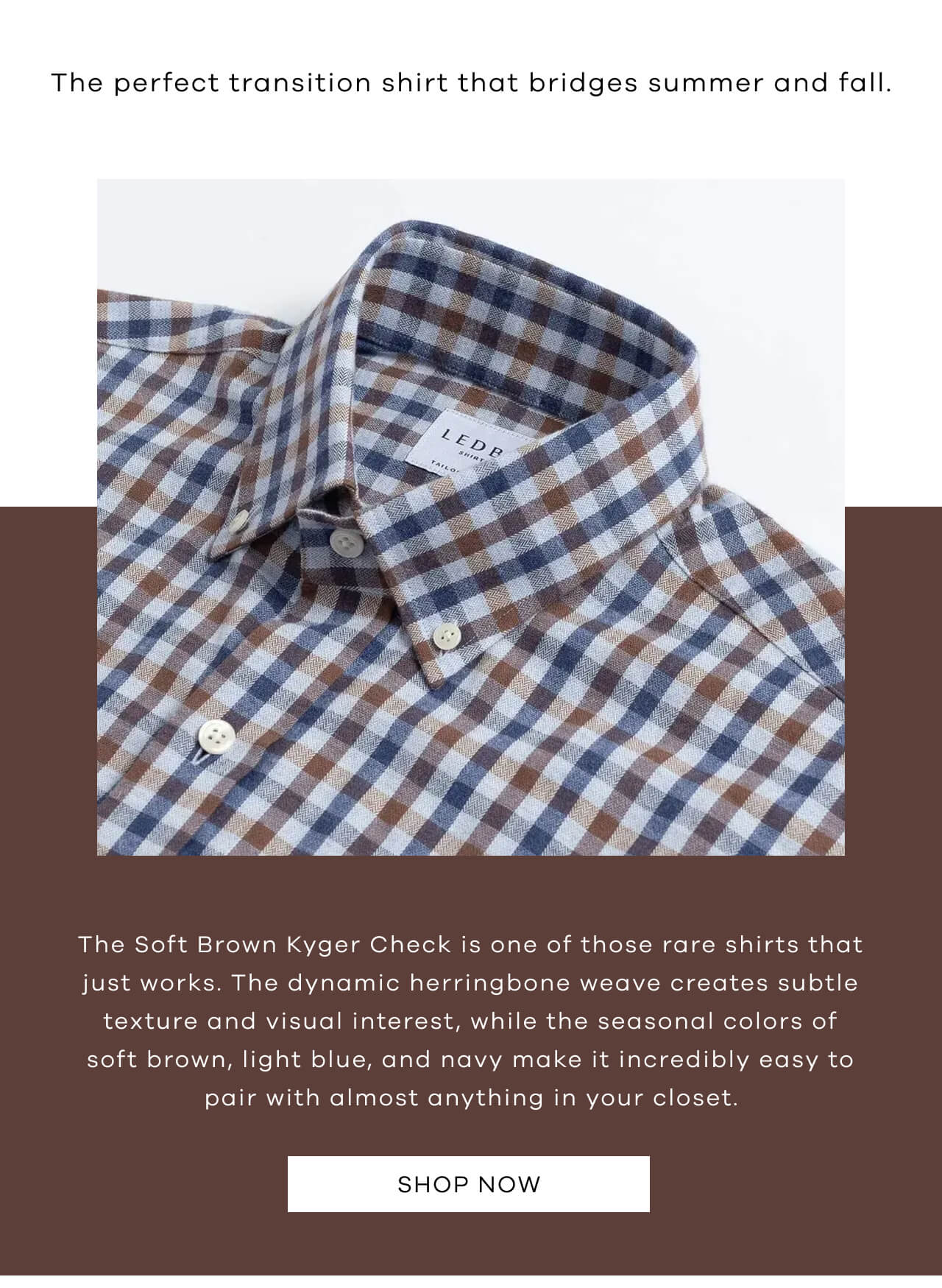 The Perfect Transition Shirt That Bridges Summer and Fall. The Soft Brown Kyger Check is One of Those Rare Shirts That Just Works. The Dynamic Herrington Weave Creates Subtle Texture and Visual Interest, While the Seasonal Colors of Soft Brown, Light Blue and Navy make It Incredibly Easy to Pair With Almost Anything in Your Closet. Shop Now!