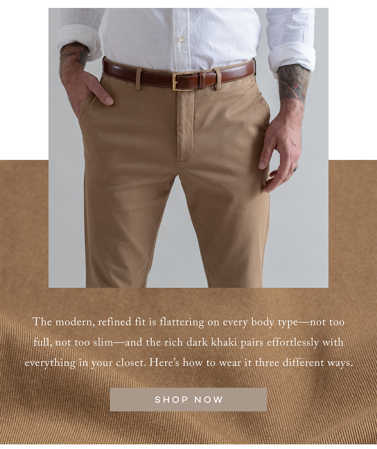 The modern, refined fit is flattering on every body type—not too full, not too slim—and the rich dark khaki pairs effortlessly with everything in your closet. Here's how to wear it three different ways. Shop Now
