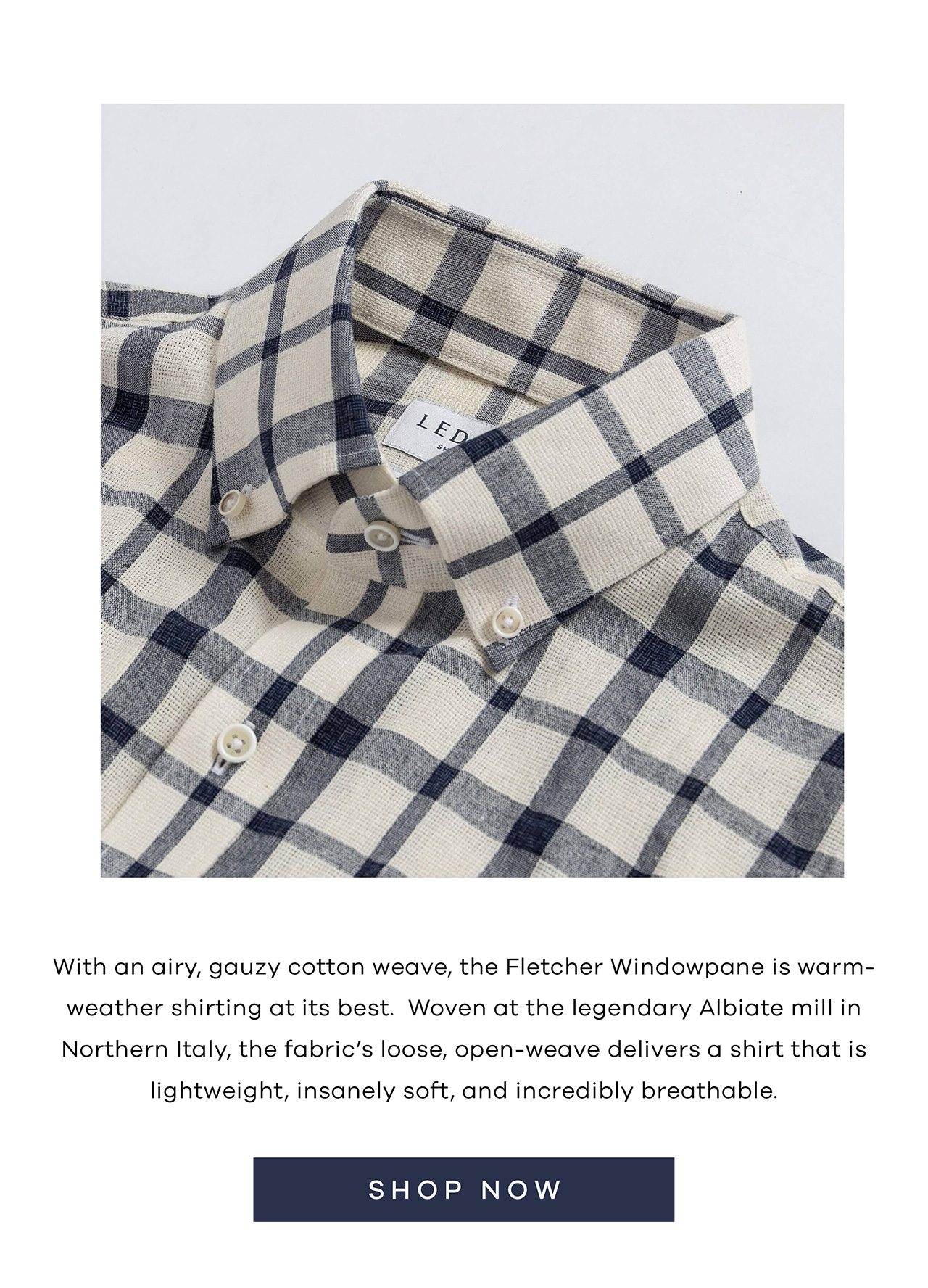 With an airy, gauzy cotton weave, the Fletcher Windowpane is warm-weather shirting at its best. Woven at the legendary Albiate mill in Northern Italy, the fabric's loose, open-weave delivers a shirt that is lightweight, insanely soft, and incredibly breathable. SHOP NOW.