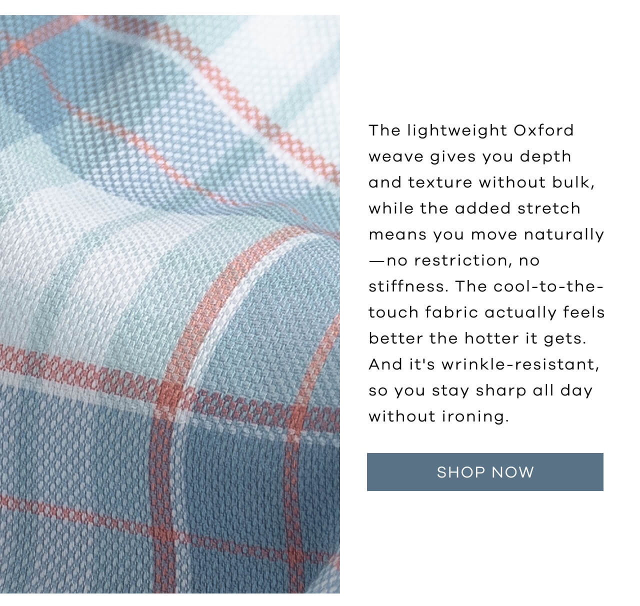 The Lightweight Oxford Weave Gives You Depth And Texture Without Bulk, While The Added Stretch Means You Move Naturally—No Restriction, No Stiffness. The Cool-To-The-Touch Fabric Actually Feels Better The Hotter It Gets. And It's Wrinkle-Resistant, So You Stay Sharp All Day Without Ironing. SHOP NOW!