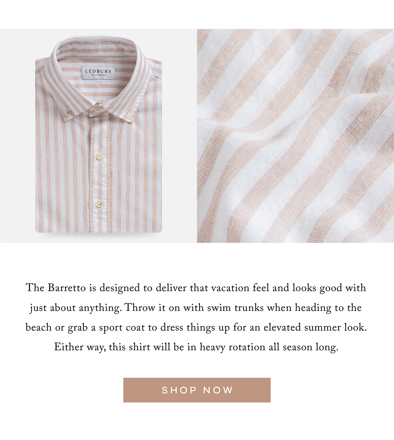THE BARRETTO is designed to deliver that vacation feel and looks good with just about anything. Throw it on with swim trunks when heading to the beach or grab a sport coat to dress things up for an elevated summer look. Either way, this shirt will be in heavy rotation all season long. SHOP NOW.