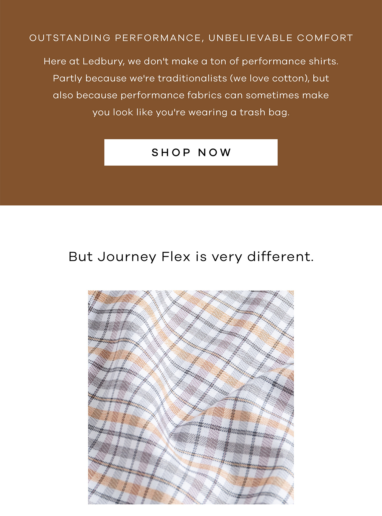 Outstanding performance, unbelievable comfort. Here at Ledbury, we don't make a ton of performance shirts. Partly because we're traditionalists (we love cotton), but also because performance fabrics can sometimes make you look like you're wearing a trash bag. SHOP NOW. But Journey Flex is very different.