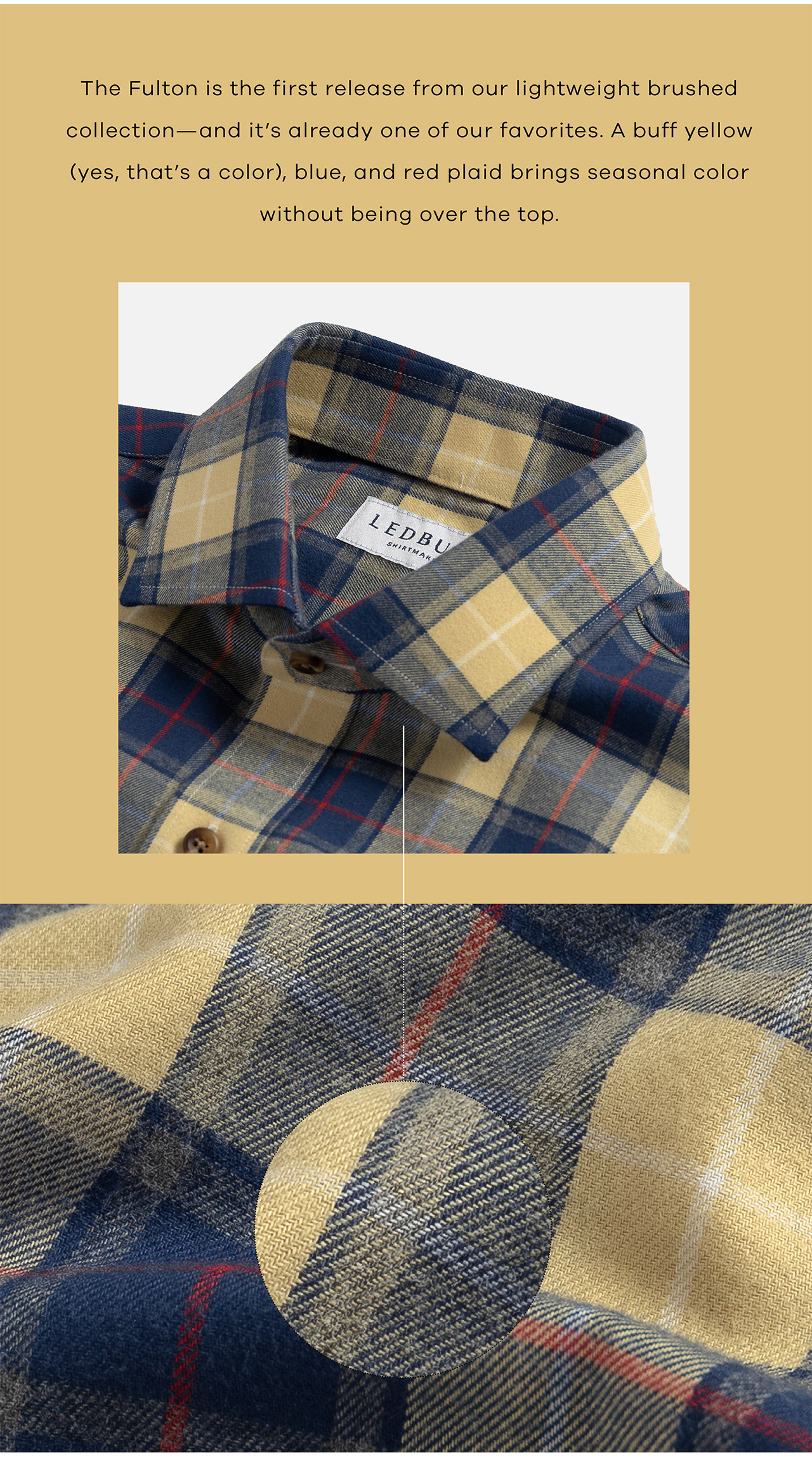 he Fulton is the first release from our lightweight brushed collection—and it's already one of our favorites. A buff yellow (yes, that's a color), blue, and red plaid brings seasonal color without being over the top.