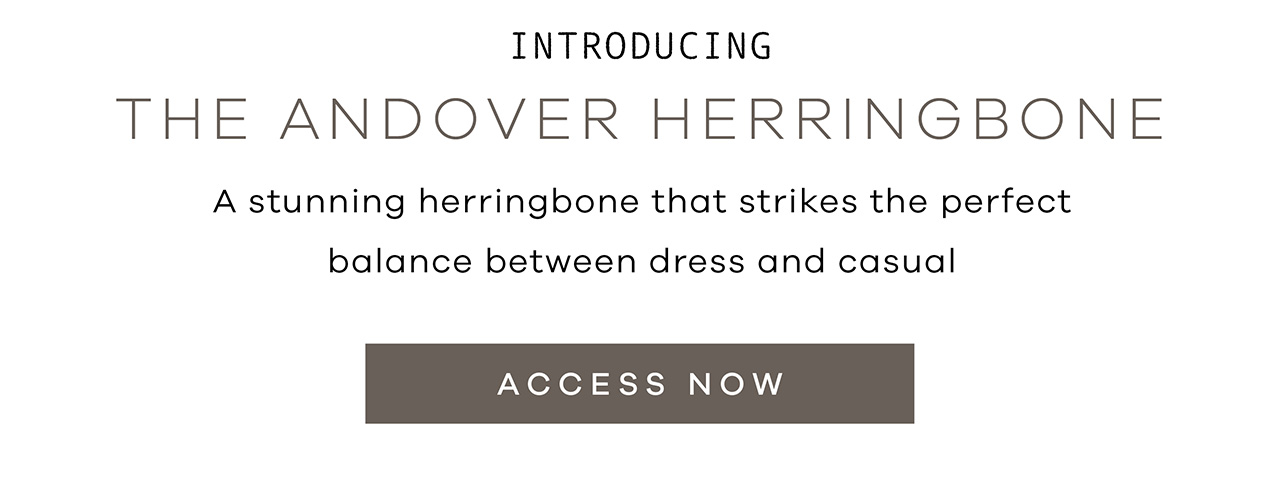 Introducing THE ANDOVER HERRINGBONE. A stunning herringbone that strikes the perfect balance between dress and casual. ACCESS NOW.