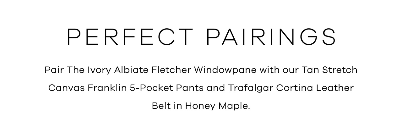 Perfect Pairings. Pair THE IVORY ALBIATE FLETCHER WINDOWPANE with our TAN STRETCH CATVAS FRANKLIN 5-POCKET PANTS and TRAFALGAR CORTINA LEATHER BELT in Honey Maple.