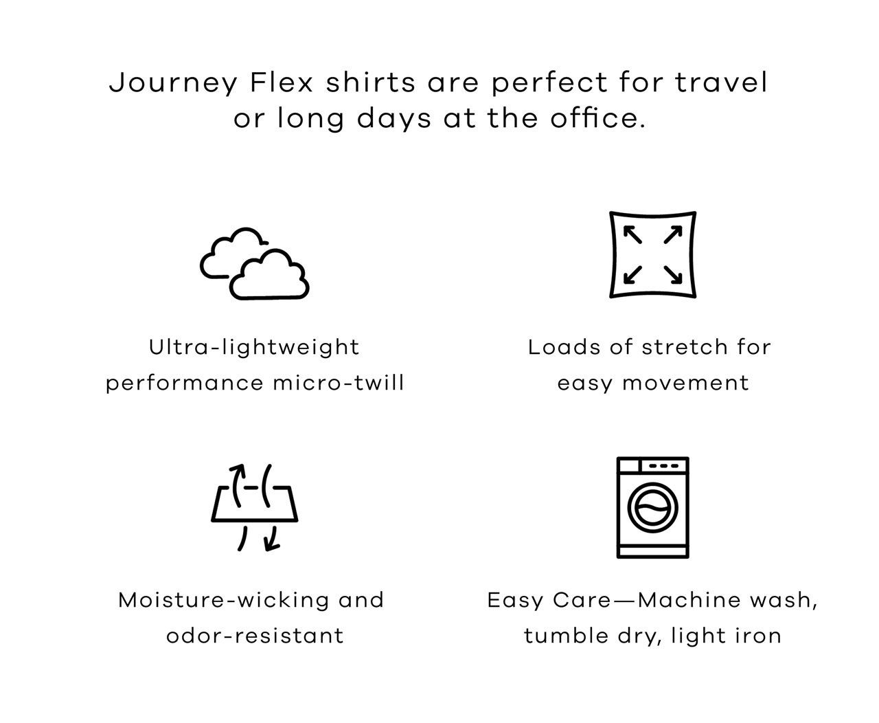 Journey Flex shirts are perfect for travel or long days at the office. Ultra-soft, mid-weight twill Incredibly breathable — thank you, bamboo No wrinkles — even after a full day of wear No-fuss care — machine wash, tumble dry, light iron