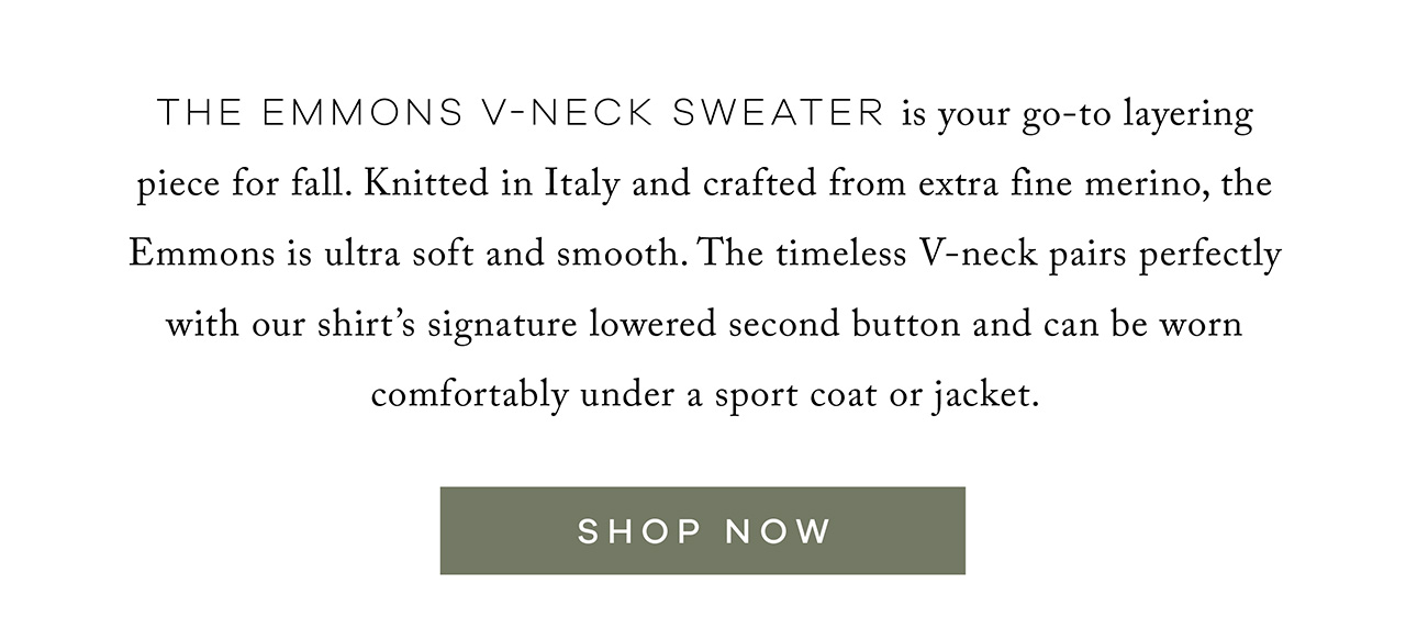 The Emmons V-Neck Sweater is your go-to layering piece for fall. Knitted in Italy and crafted from extra-fine merino, the Emmons is ultra-soft and smooth. The timeless V-neck pairs perfectly with our shirt's signature lowered second button and can be worn comfortably under a sport coat or jacket. SHOP NOW.