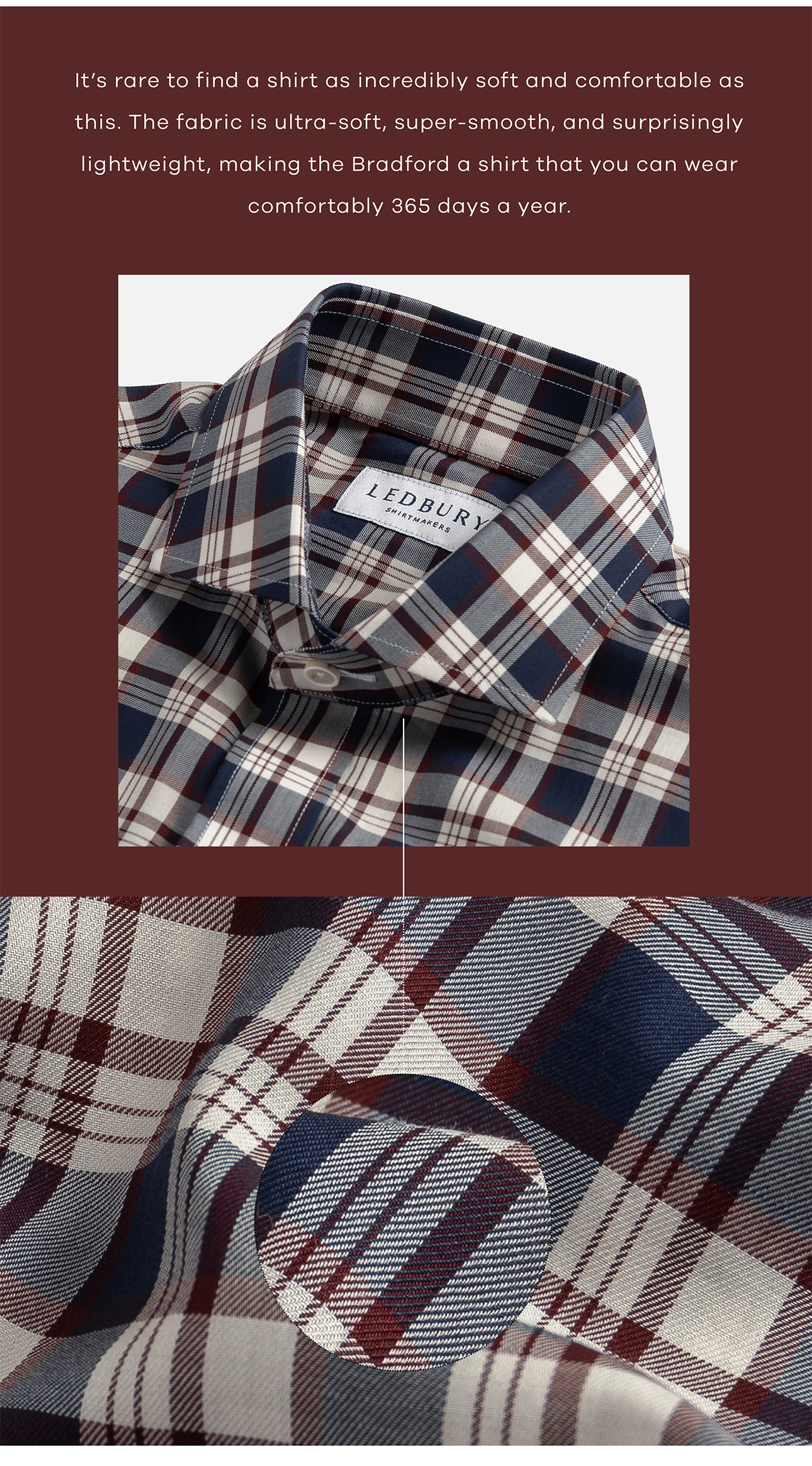 It's rare to find a shirt as incredibly soft and comfortable as this. The fabric is ultra-soft, super-smooth, and surprisingly lightweight, making the Bradford a shirt that you can wear comfortably 365 days a year.