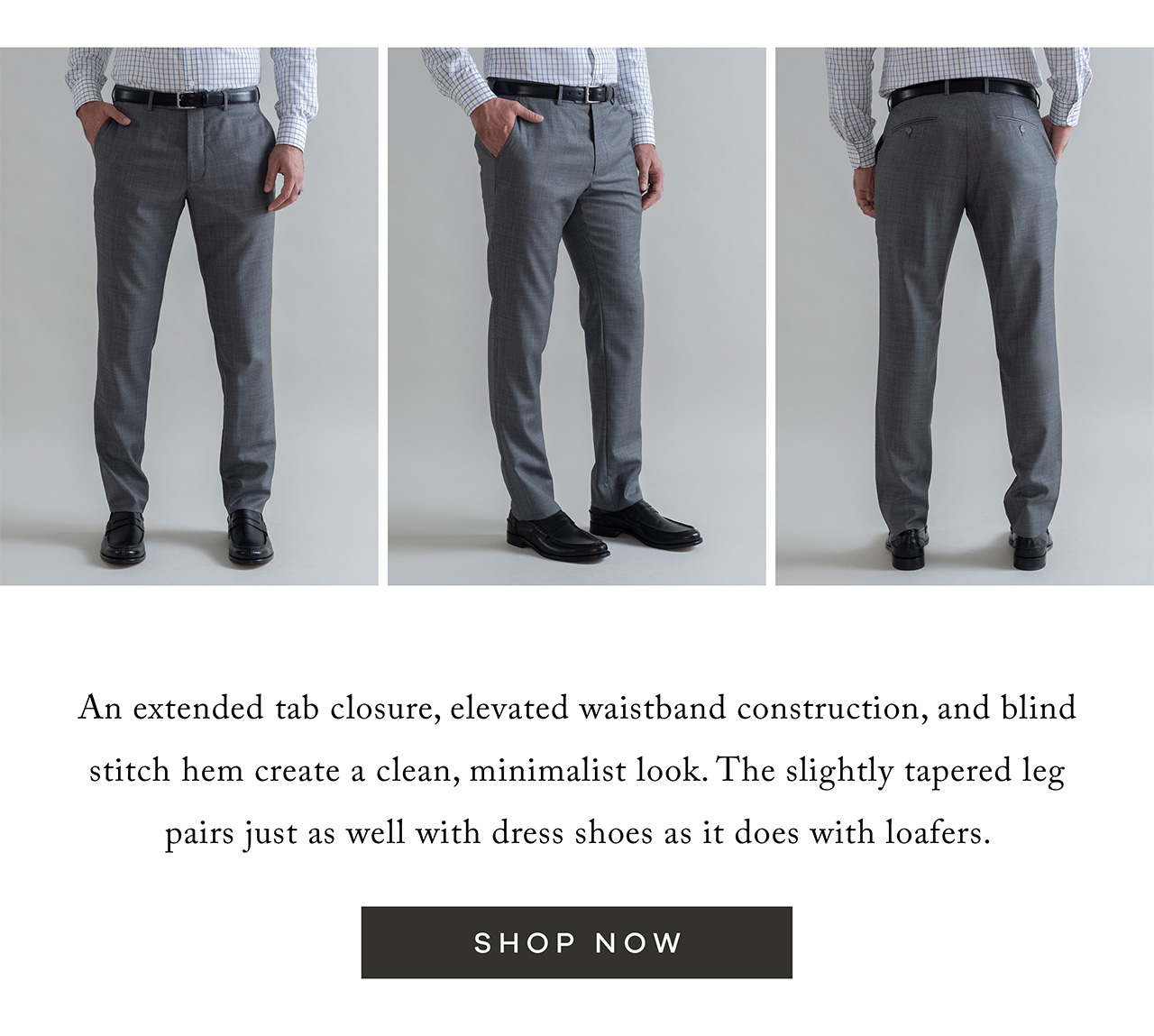 An extended tab closure, elevated waistband construction, and blind stitch hem create a clean, minimalist look. The slightly tapered leg pairs just as well with dress shoes as it does with loafers. SHOP NOW.