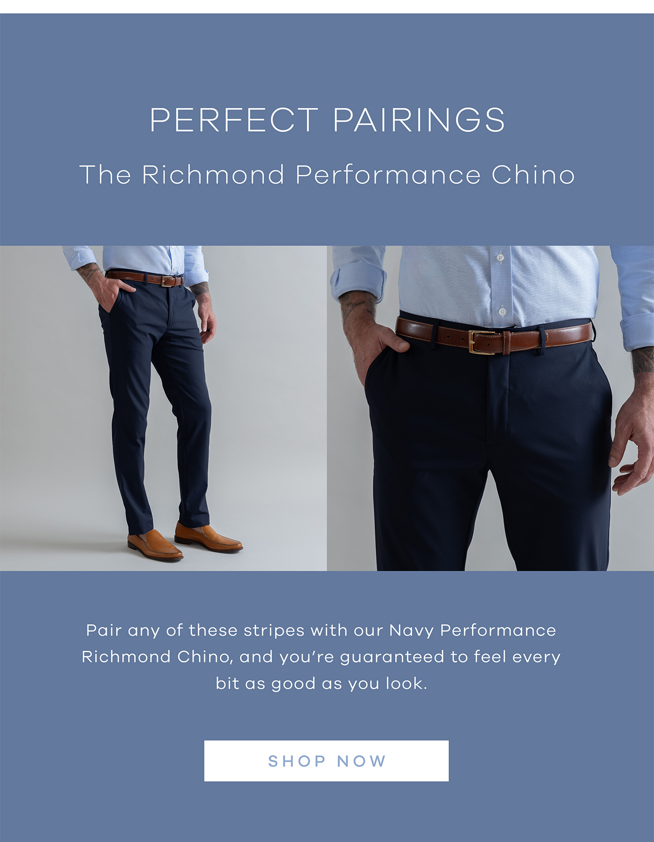 PERFECT PAIRINGS. The Richmond Performance Chino. Pair any of these tripes with our Navy Performance Richmond Chino, and you're guaranteed to feel every bit as good as you look. SHOP NOW.
