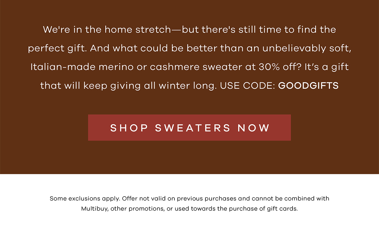 We're in the home stretch—but there's still time to find the perfect gift. And what could be better than an unbelievably soft, Italian-made merino or cashmere sweater at 30% off? It's a gift that will keep giving all winter long. Use code: "GOODGIFTS". SHOP SWEATERS NOW. Some exclusions apply. Offer not valid on previous purchases and cannot be combined with Multibuy, other promotions, or used towards the purchase of gift cards.