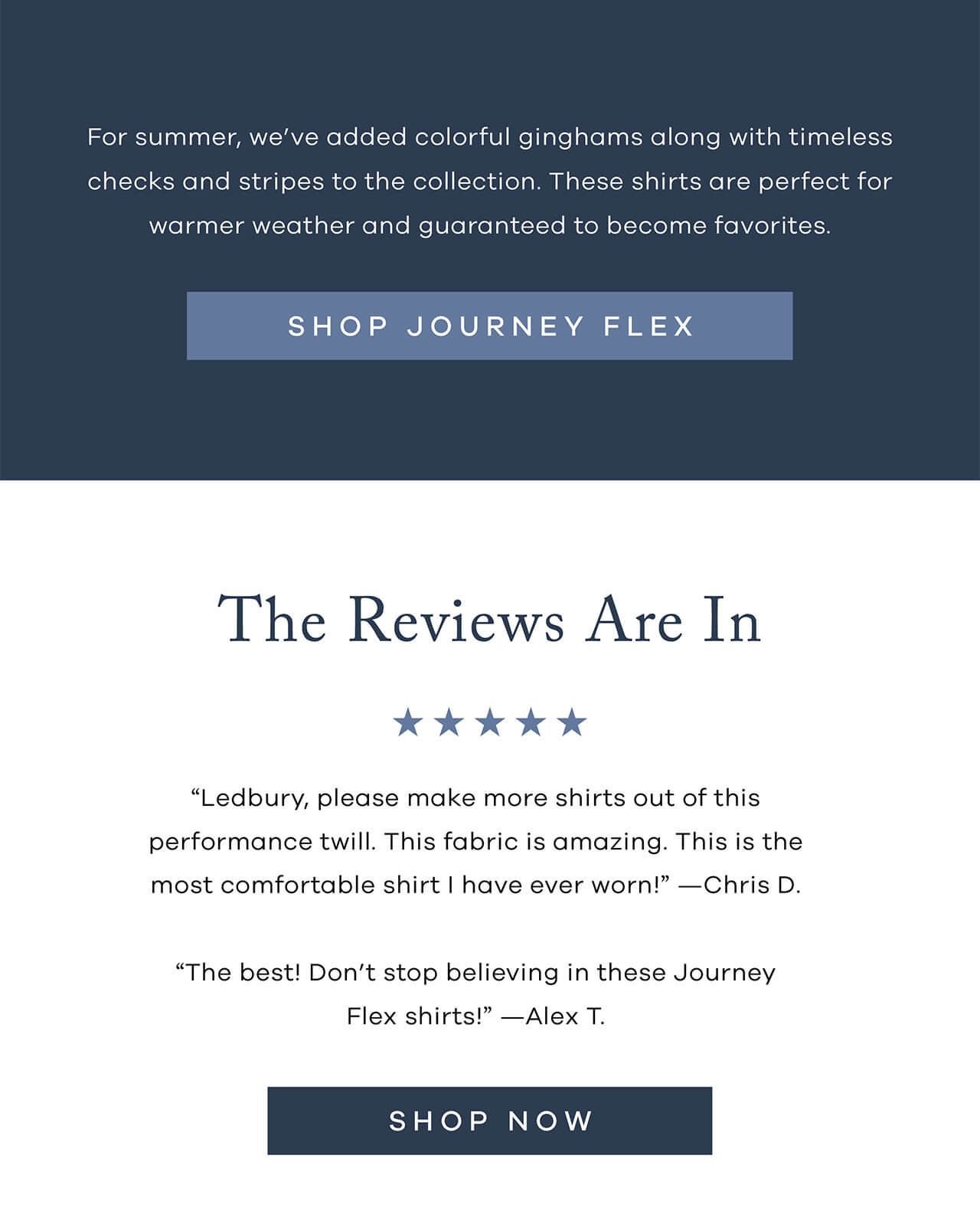 For Summer, We’ve Added Colorful Ginghams Along With Timeless Checks And Stripes To The Collection. These Shirts Are Perfect For Warmer Weather And Guaranteed To Become Favorites.| SHOP JOURNEY FLEX| THE REVIEWS ARE IN “Ledbury, Please Make More Shirts Out Of This Performance Twill. This Fabric Is Amazing. This Is The Most Comfortable Shirt I Have Ever Worn!” — Chris D. “The Best! Don’t Stop Believing In These Journey Flex Shirts!” — Alex T.
