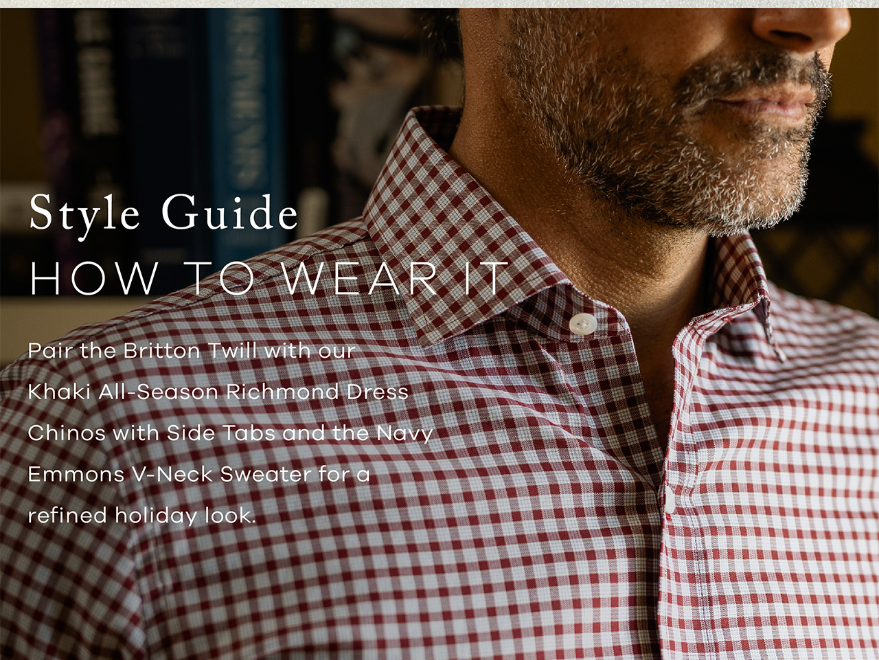 Style Guide: HOW TO WEAR IT. Pair the Britton Twill with our Khaki All-Season Richmond Dress Chinos with Side Tabs and the Navy Emmons V-Neck Sweater for a refined holiday look. 