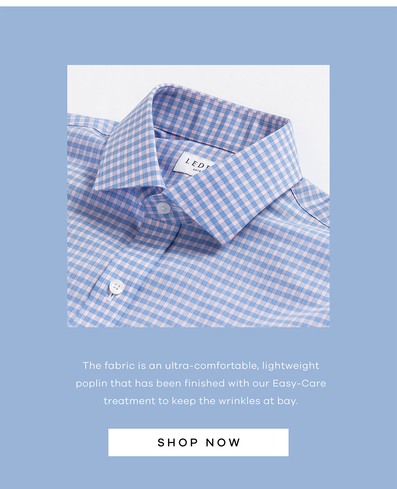 The fabric is an ultra-comfortable, lightweight poplin that has been finished with our Easy-Care treatment to keep the wrinkles at bay. SHOP NOW.