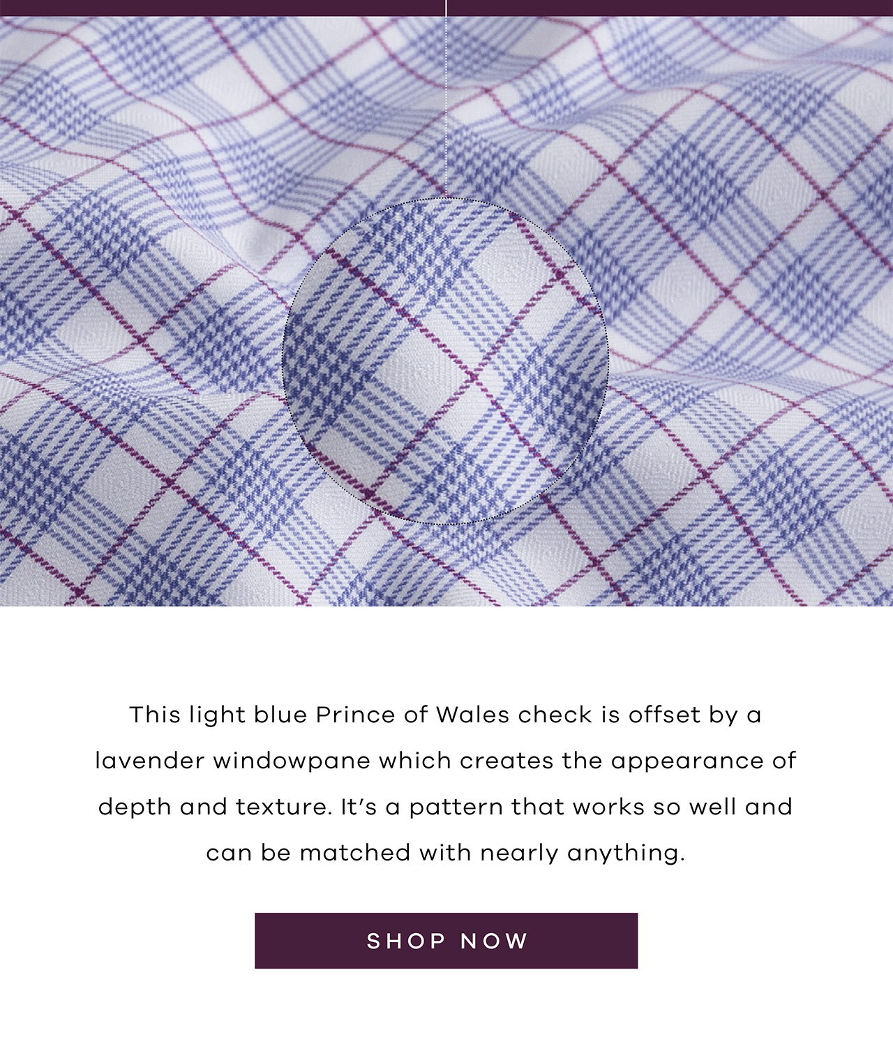 This light blue Prince of Wales check is offset by a lavender windowpane which creates the appearance of depth and texture. It's a pattern that works so well and can be matched with nearly anything. SHOP NOW.