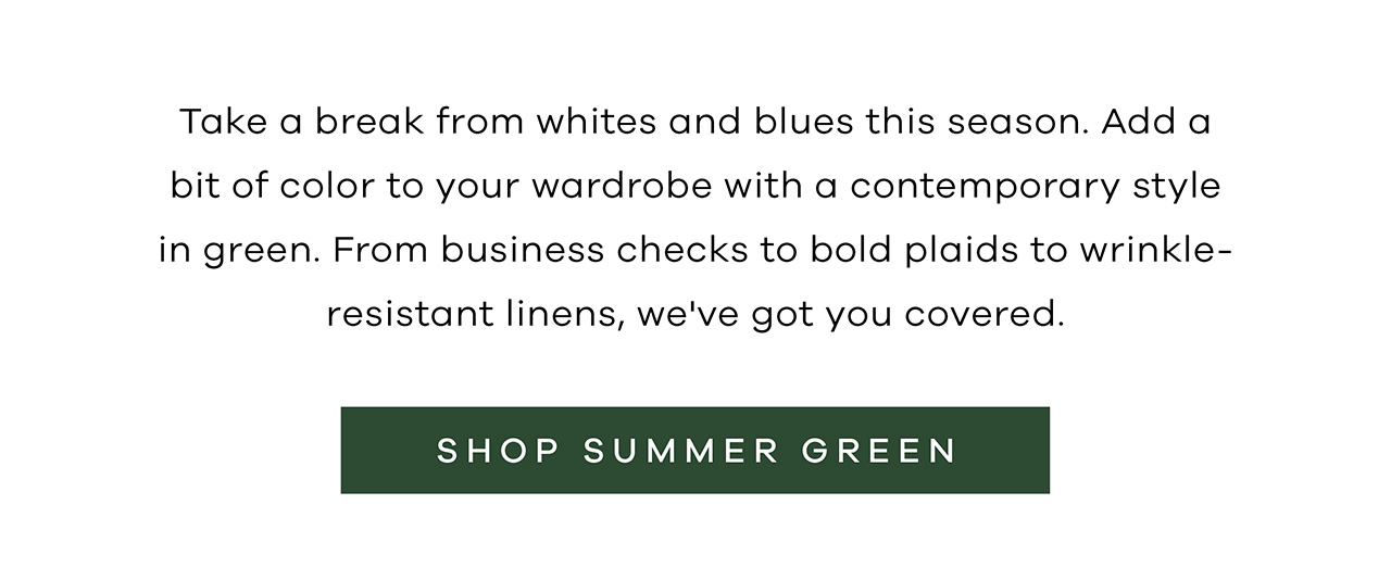 Take a break from whites and blues this season. Add a bit of color to your wardrobe with a contemporary style in green. From business checks to bold plaids to wrinkle-resistant linens, we've got you covered. SHOP SUMMER GREEN