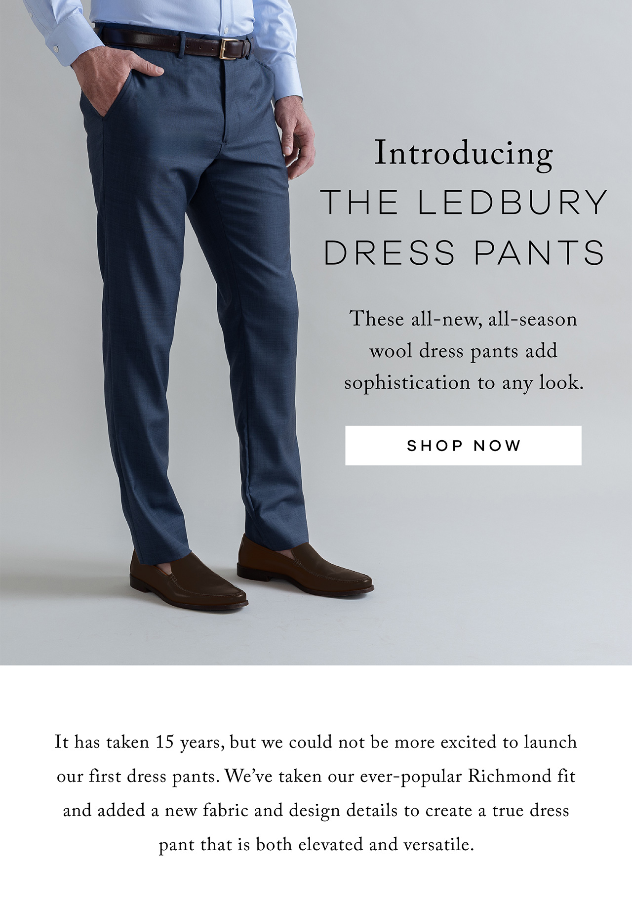 Introducing the Ledbury Dress Pants These all-new, all-season wool dress pants add sophistication to any look. Shop Now. It has taken 15 years, but we could not be more excited to launch our first dress pants. We've taken our ever-popular Richmond fit and added a new fabric and design details to create a true dress pant that is both elevated and versatile.
