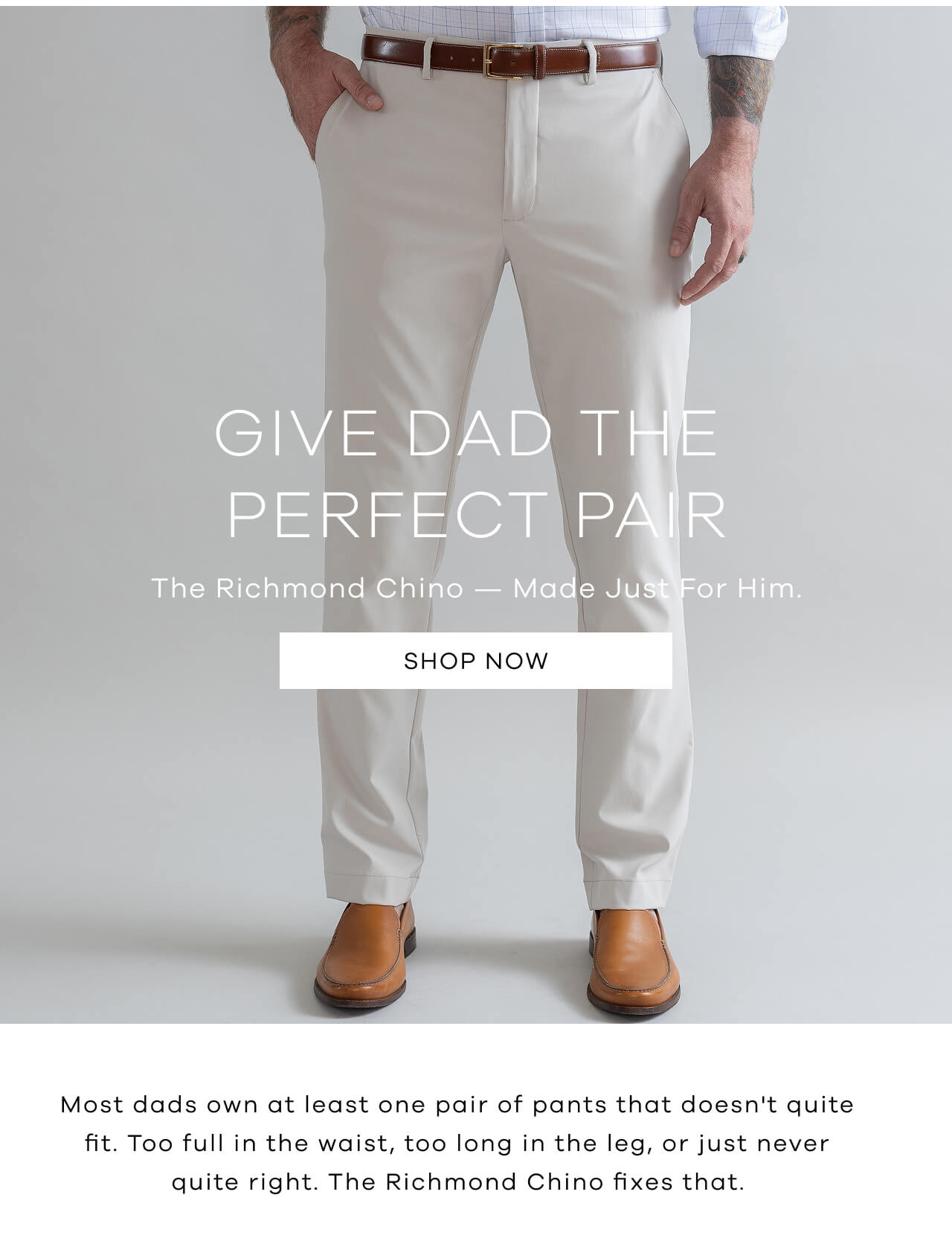 GIVE DAD THE PERFECT PAIR | The Richmond Chino — Made Just For Him. [SHOP NOW] | Most Dads Own At Least One Pair Of Pants That Doesn't Quite Fit. Too Full In The Waist, Too Long In The Leg, Or Just Never Quite Right. The Richmond Chino Fixes That. 