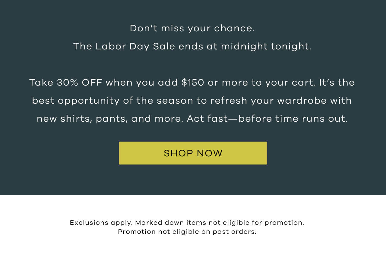 Don't Miss Your Chance. The Labor Day Sale Ends at Midnight Tonight. Take 30% OFF When You Add $150 Or More to Your Cart. It's The Best Opportunity of the Season to Refresh Your Wardrobe With New Shirts, Pants, And More. | Act Fast-Before Time Runs Out | SHOP NOW !