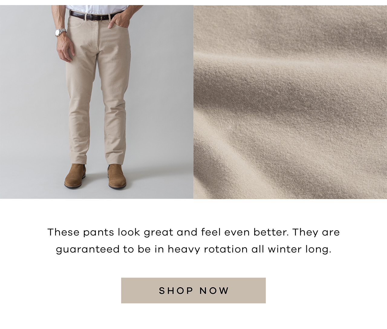 These pants look great and feel even better. They are guaranteed to be in heavy rotation all winter long. Shop Now